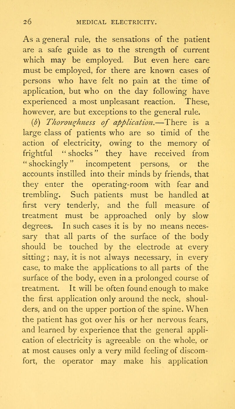 As a general rule, the sensations of the patient are a safe guide as to the strength of current which may be employed. But even here care must be employed, for there are known cases of persons who have felt no pain at the time of application, but who on the day following have experienced a most unpleasant reaction. These, however, are but exceptions to the general rule. (J?) Thorottghiiess of applicatio7i.—There is a large class of patients who are so timid of the action of electricity, owing to the memory of frightful ''shocks they have received from  shockingly incompetent persons, or the accounts instilled into their minds by friends, that they enter the operating-room with fear and trembling. Such patients must be handled at first very tenderly, and the full measure of treatment must be approached only by slow degrees. In such cases it is by no means neces- sary that all parts of the surface of the body should be touched by the electrode at every sitting; nay, it is not always necessary, in every case, to make the applications to all parts of the surface of the body, even in a prolonged course of treatment. It will be often found enough to make the first application only around the neck, shoul- ders, and on the upper portion of the spine. When the patient has got over his or her nervous fears, and learned by experience that the general appli- cation of electricity is agreeable on the whole, or at most causes only a very mild feeling of discom- fort, the operator may make his application