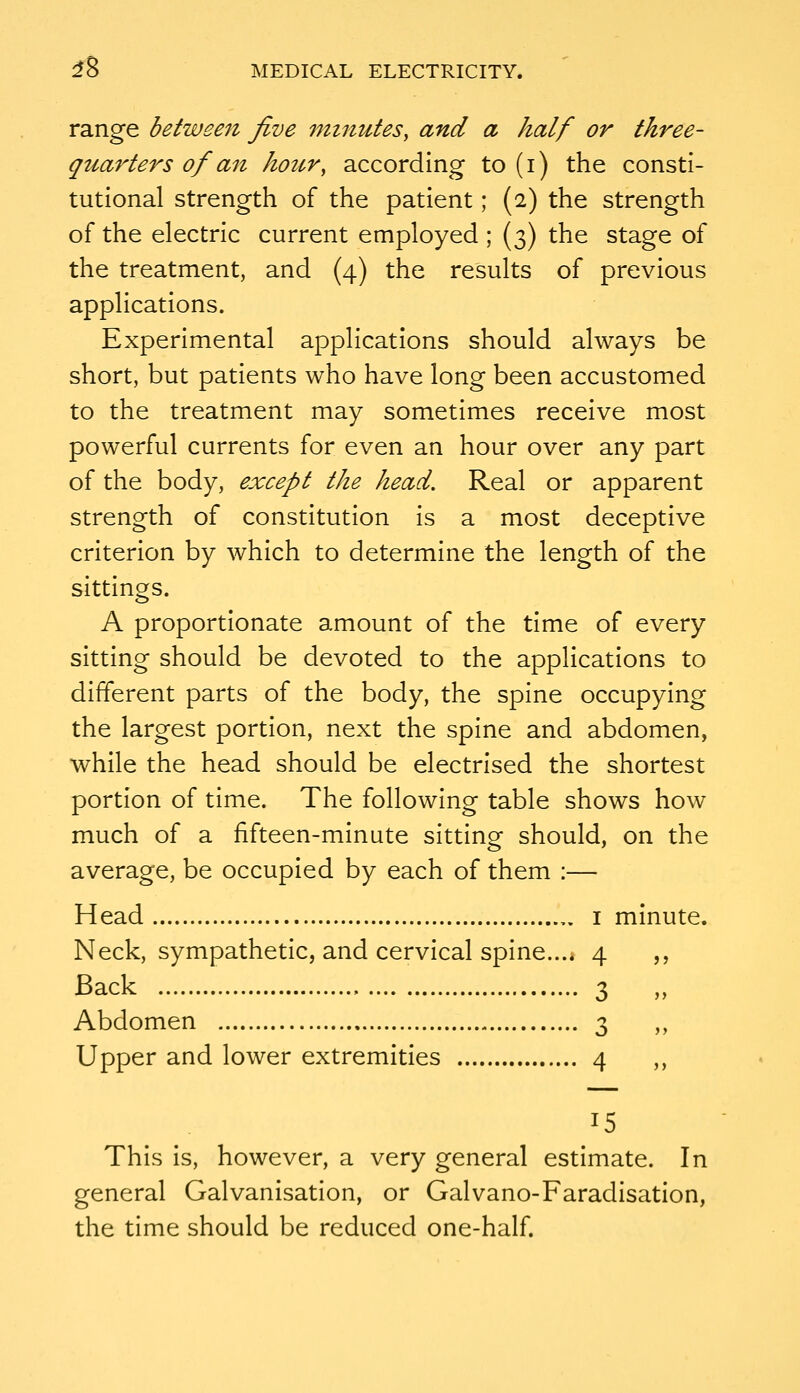 range between five minutes, and a half or three- quarters of an hour, according to (i) the consti- tutional strength of the patient; (2) the strength of the electric current employed ; (3) the stage of the treatment, and (4) the results of previous applications. Experimental applications should always be short, but patients who have long been accustomed to the treatment may sometimes receive most powerful currents for even an hour over any part of the body, except the head. Real or apparent strength of constitution is a most deceptive criterion by which to determine the length of the sittings. A proportionate amount of the time of every sitting should be devoted to the applications to different parts of the body, the spine occupying the largest portion, next the spine and abdomen, while the head should be electrised the shortest portion of time. The following table shows how much of a fifteen-minute sitting should, on the average, be occupied by each of them :— Head ,. i minute. Neck, sympathetic, and cervical spine.... 4 ,, Back 3 ,, Abdomen 3 „ Upper and lower extremities 4 ,, 15 This Is, however, a very general estimate. In general Galvanisation, or Galvano-Faradisation, the time should be reduced one-half.