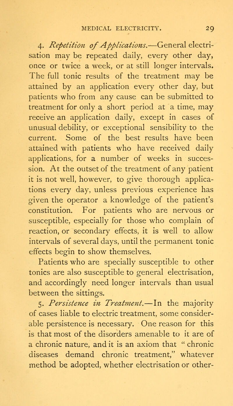 4. Repetition of Applications,—General electri- sation may be repeated daily, every other day, once or twice a week, or at still longer intervals. The full tonic results of the treatment may be attained by an application every other day, but patients who from any cause can be submitted to treatment for only a short period at a time, may receive an application daily, except in cases of unusual debility, or exceptional sensibility to the current. Some of the best results have been attained with patients who have received daily applications, for a number of weeks in succes- sion. At the outset of the treatment of any patient it is not well, however, to give thorough applica- tions every day, unless previous experience has given the operator a knowledge of the patient's constitution. For patients who are nervous or susceptible, especially for those who complain of reaction, or secondary effects, it is well to allow intervals of several days, until the permanent tonic effects begin to show themselves. Patients who are specially susceptible to other tonics are also susceptible to general electrisation, and accordingly need longer intervals than usual between the sittings. 5. Persistence in Treatment.—In the majority of cases liable to electric treatment, some consider- able persistence is necessary. One reason for this is that most of the disorders amenable to it are of a chronic nature, and it is an axiom that  chronic diseases demand chronic treatment, whatever method be adopted, whether electrisation or other-