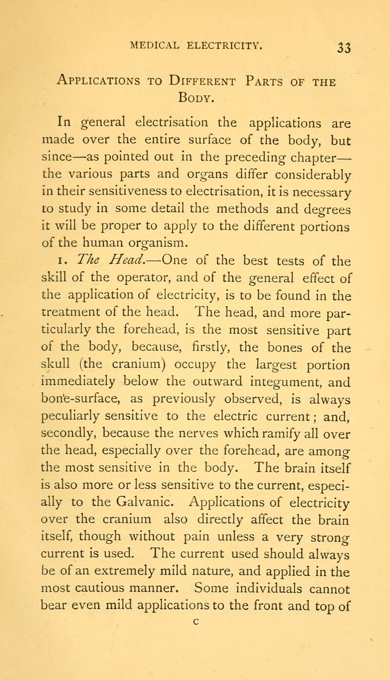 Applications to Different Parts of the Body. In general electrisation the applications are made over the entire surface of the body, but since—as pointed out in the preceding chapter— the various parts and organs differ considerably in their sensitiveness to electrisation, it is necessary to study in some detail the methods and degrees it will be proper to apply to the different portions of the human organism. I. The Head,—-One of the best tests of the skill of the operator, and of the general effect of the application of electricity, is to be found in the treatment of the head. The head, and more par- ticularly the forehead, is the most sensitive part of the body, because, firstly, the bones of the skull (the cranium) occupy the largest portion immediately below the outward integument, and bon'e-surface, as previously observed, is always peculiarly sensitive to the electric current; and, secondly, because the nerves which ramify all over the head, especially over the forehead, are among the most sensitive in the body. The brain itself is also more or less sensitive to the current, especi- ally to the Galvanic. Applications of electricity over the cranium also directly affect the brain itself, though without pain unless a very strong current is used. The current used should always be of an extremely mild nature, and applied in the most cautious manner. Some individuals cannot bear even mild applications to the front and top of