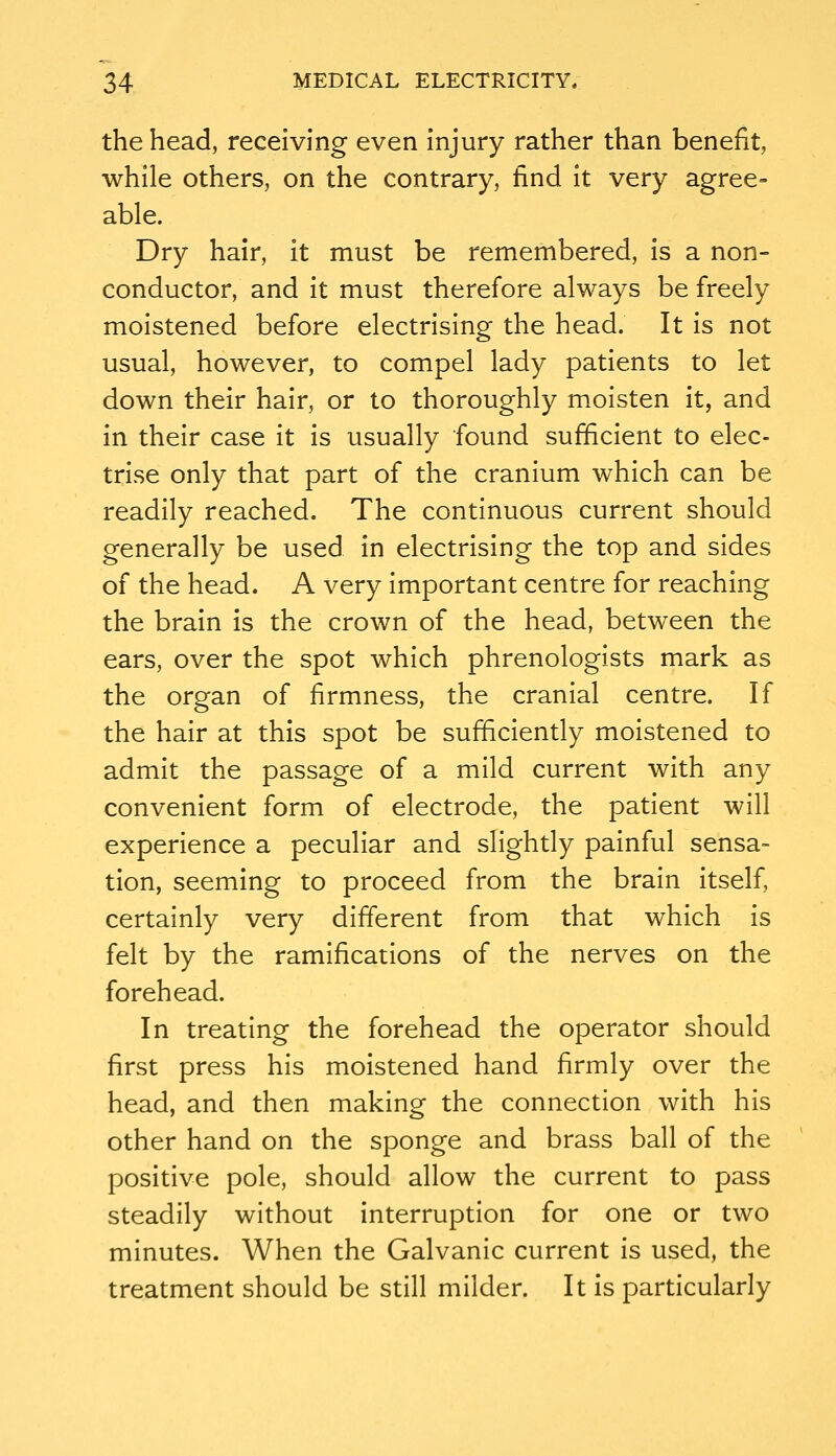 the head, receiving even Injury rather than benefit, while others, on the contrary, find It very agree- able. Dry hair, it must be remembered, Is a non- conductor, and it must therefore always be freely moistened before electrising the head. It is not usual, however, to compel lady patients to let down their hair, or to thoroughly m.oisten it, and in their case it is usually found sufficient to elec- trise only that part of the cranium which can be readily reached. The continuous current should generally be used in electrising the top and sides of the head. A very important centre for reaching the brain is the crown of the head, between the ears, over the spot which phrenologists mark as the organ of firmness, the cranial centre. If the hair at this spot be sufficiently moistened to admit the passage of a mild current with any convenient form of electrode, the patient will experience a peculiar and slightly painful sensa- tion, seeming to proceed from the brain Itself, certainly very different from that which is felt by the ramifications of the nerves on the forehead. In treating the forehead the operator should first press his moistened hand firmly over the head, and then making the connection with his other hand on the sponge and brass ball of the positive pole, should allow the current to pass steadily without interruption for one or two minutes. When the Galvanic current Is used, the treatment should be still milder. It is particularly