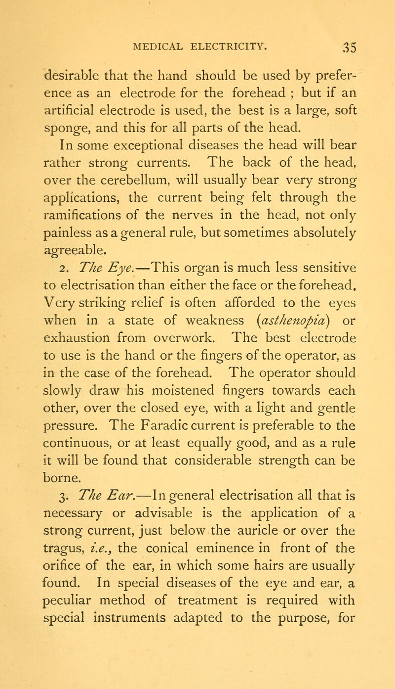 desirable that the hand should be used by prefer- ence as an electrode for the forehead ; but if an artificial electrode is used, the best is a large, soft sponge, and this for all parts of the head. In some exceptional diseases the head will bear rather strong currents. The back of the head, over the cerebellum, will usually bear very strong applications, the current being felt through the ramifications of the nerves in the head, not only painless as a general rule, but sometimes absolutely agreeable. 2. The Eye.—This organ is much less sensitive to electrisation than either the face or the forehead. Very striking relief is often afforded to the eyes when in a state of weakness (asthenopia) or exhaustion from overwork. The best electrode to use is the hand or the fingers of the operator, as in the case of the forehead. The operator should slowly draw his moistened fingers towards each other, over the closed eye, with a light and gentle pressure. The Faradic current is preferable to the continuous, or at least equally good, and as a rule it will be found that considerable strength can be borne. 3. The Ear.—In general electrisation all that is necessary or advisable is the application of a strong current, just below the auricle or over the tragus, i.e., the conical eminence in front of the orifice of the ear, in which some hairs are usually found. In special diseases of the eye and ear, a peculiar method of treatment is required with special instruments adapted to the purpose, for