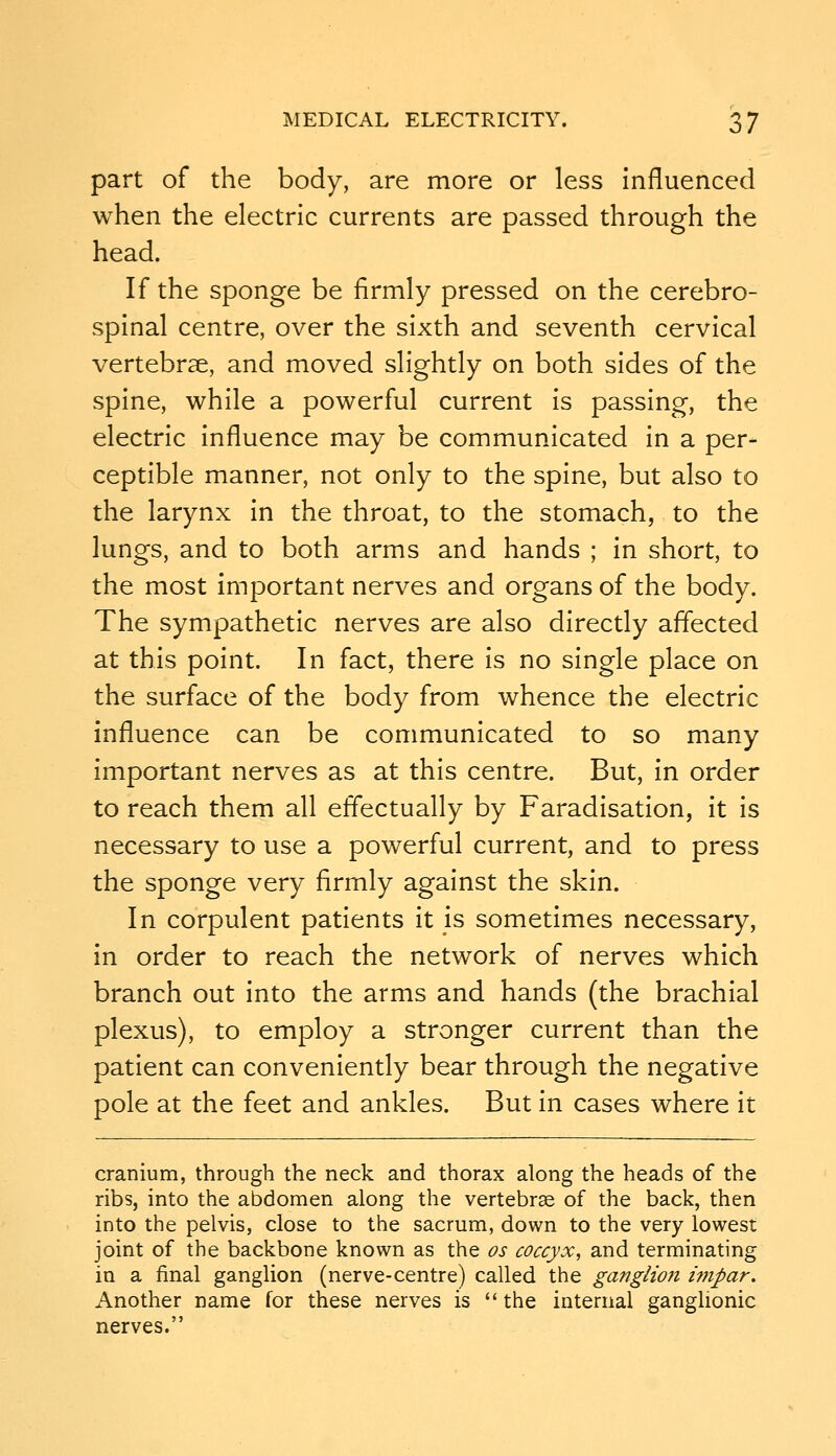 part of the body, are more or less Influenced when the electric currents are passed through the head. If the sponge be firmly pressed on the cerebro- spinal centre, over the sixth and seventh cervical vertebrae, and moved slightly on both sides of the spine, while a powerful current is passing, the electric influence may be communicated in a per- ceptible manner, not only to the spine, but also to the larynx in the throat, to the stomach, to the lungs, and to both arms and hands ; in short, to the most important nerves and organs of the body. The sympathetic nerves are also directly affected at this point. In fact, there is no single place on the surface of the body from whence the electric influence can be communicated to so many important nerves as at this centre. But, in order to reach them all effectually by Faradisation, it is necessary to use a powerful current, and to press the sponge very firmly against the skin. In corpulent patients it is sometimes necessary, in order to reach the network of nerves which branch out into the arms and hands (the brachial plexus), to employ a stronger current than the patient can conveniently bear through the negative pole at the feet and ankles. But in cases where it cranium, through the neck and thorax along the heads of the ribs, into the abdomen along the vertebrae of the back, then into the pelvis, close to the sacrum, down to the very lowest joint of the backbone known as the os coccyx, and terminating in a final ganglion (nerve-centre) called the ganglioji wipar. Another name for these nerves is  the internal ganglionic nerves.