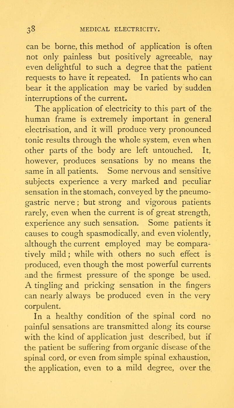 can be borne, this method of application is often not only painless but positively agreeable, nay even delightful to such a degree that the patient requests to have it repeated. In patients who can bear it the application may be varied by sudden interruptions of the current. The application of electricity to this part of the human frame is extremely important in general electrisation, and it will produce very pronounced tonic results through the whole system, even when other parts of the body are left untouched. It, however, produces sensations by no means the same in all patients. Some nervous and sensitive subjects experience a very marked and peculiar sensation in the stomach, conveyed by the pneumo- gastric nerve; but strong and vigorous patients rarely, even when the current is of great strength, experience any such sensation. Some patients it causes to cough spasmodically, and even violently, although the current employed may be compara- tively mild; while with others no such effect is produced, even though the most powerful currents and the firmest pressure of the sponge be used. A tingling and pricking sensation in the fingers can nearly always be produced even in the very corpulent. In a healthy condition of the spinal cord no painful sensations are transmitted along its course with the kind of application just described, but if the patient be suffering from organic disease of the spinal cord, or even from simple spinal exhaustion, the application, even to a mild degree, over the