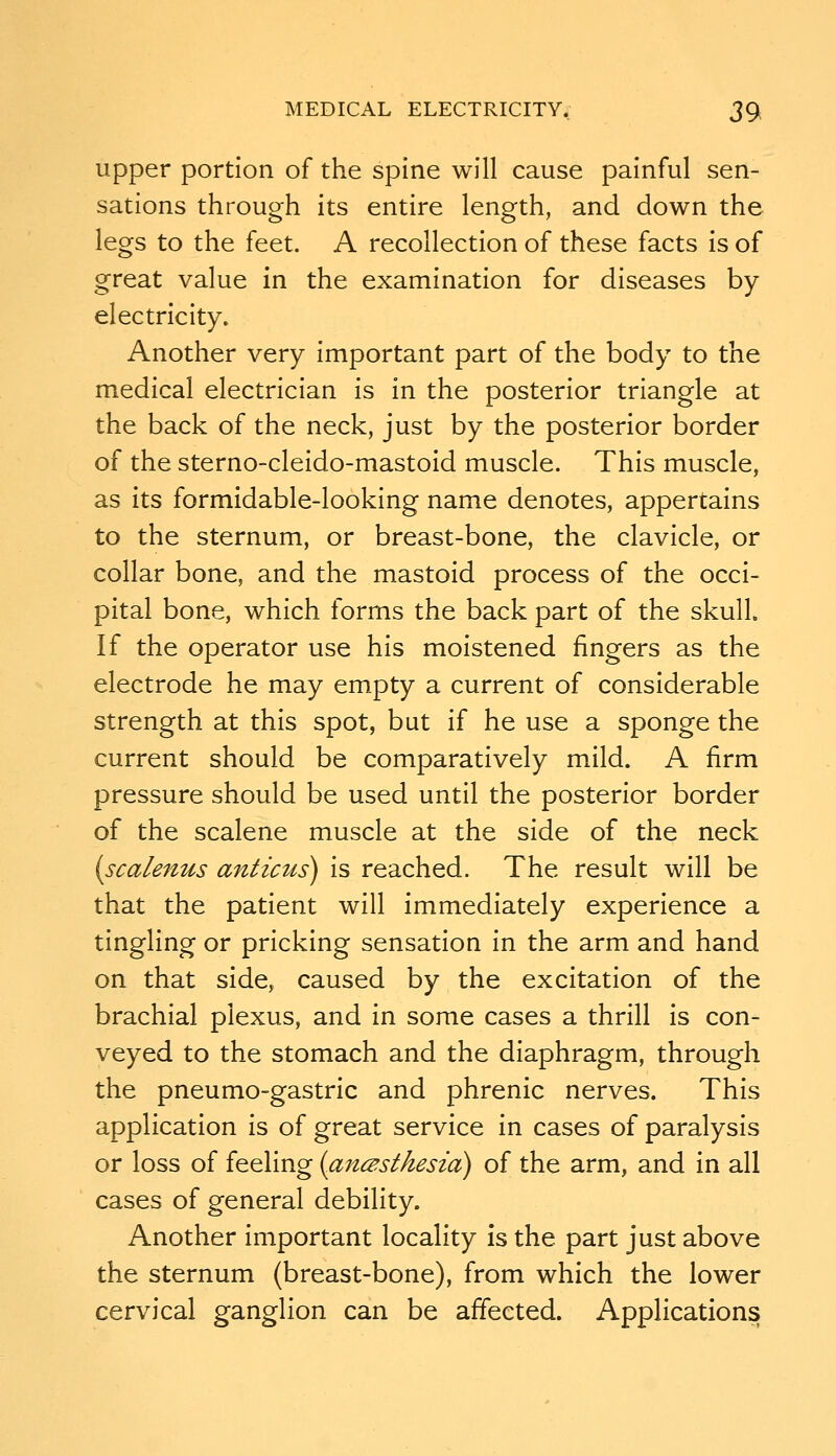 upper portion of the spine will cause painful sen- sations through its entire length, and down the legs to the feet. A recollection of these facts is of great value in the examination for diseases by electricity. Another very important part of the body to the medical electrician is in the posterior triangle at the back of the neck, just by the posterior border of the sterno-cleido-mastoid muscle. This muscle, as its formidable-looking name denotes, appertains to the sternum, or breast-bone, the clavicle, or collar bone, and the mastoid process of the occi- pital bone, which forms the back part of the skull. If the operator use his moistened fingers as the electrode he may empty a current of considerable strength at this spot, but if he use a sponge the current should be comparatively mild. A firm pressure should be used until the posterior border of the scalene muscle at the side of the neck (scalenus anticus) is reached. The result will be that the patient will immediately experience a tingling or pricking sensation in the arm and hand on that side, caused by the excitation of the brachial plexus, and in some cases a thrill is con- veyed to the stomach and the diaphragm, through the pneumo-gastric and phrenic nerves. This application is of great service in cases of paralysis or loss of feeling {anaesthesia) of the arm, and in all cases of general debility. Another important locality is the part just above the sternum (breast-bone), from which the lower cervical ganglion can be affected. Applications