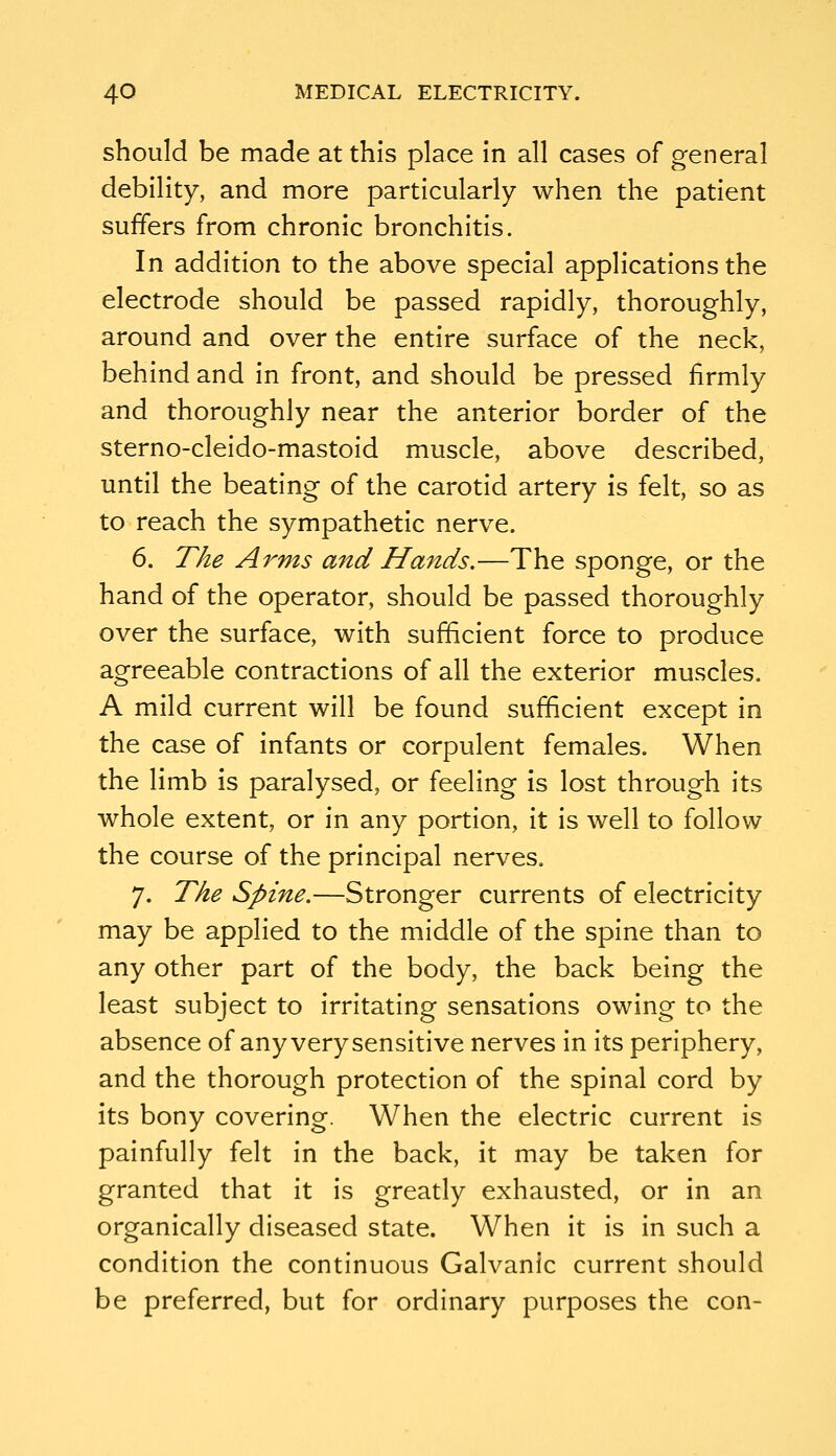 should be made at this place in all cases of general debility, and more particularly when the patient suffers from chronic bronchitis. In addition to the above special applications the electrode should be passed rapidly, thoroughly, around and over the entire surface of the neck, behind and in front, and should be pressed firmly and thoroughly near the anterior border of the sterno-cleido-mastoid muscle, above described, until the beating of the carotid artery is felt, so as to reach the sympathetic nerve. 6. The Arms and Hands.—The sponge, or the hand of the operator, should be passed thoroughly over the surface, with sufficient force to produce agreeable contractions of all the exterior muscles. A mild current will be found sufficient except in the case of infants or corpulent females. When the limb is paralysed, or feeling is lost through its whole extent, or in any portion, it is well to follow the course of the principal nerves. 7. The Spine.—Stronger currents of electricity may be applied to the middle of the spine than to any other part of the body, the back being the least subject to irritating sensations owing to the absence of any very sensitive nerves in its periphery, and the thorough protection of the spinal cord by its bony covering. When the electric current is painfully felt in the back, it may be taken for granted that it is greatly exhausted, or in an organically diseased state. When it is in such a condition the continuous Galvanic current should be preferred, but for ordinary purposes the con-