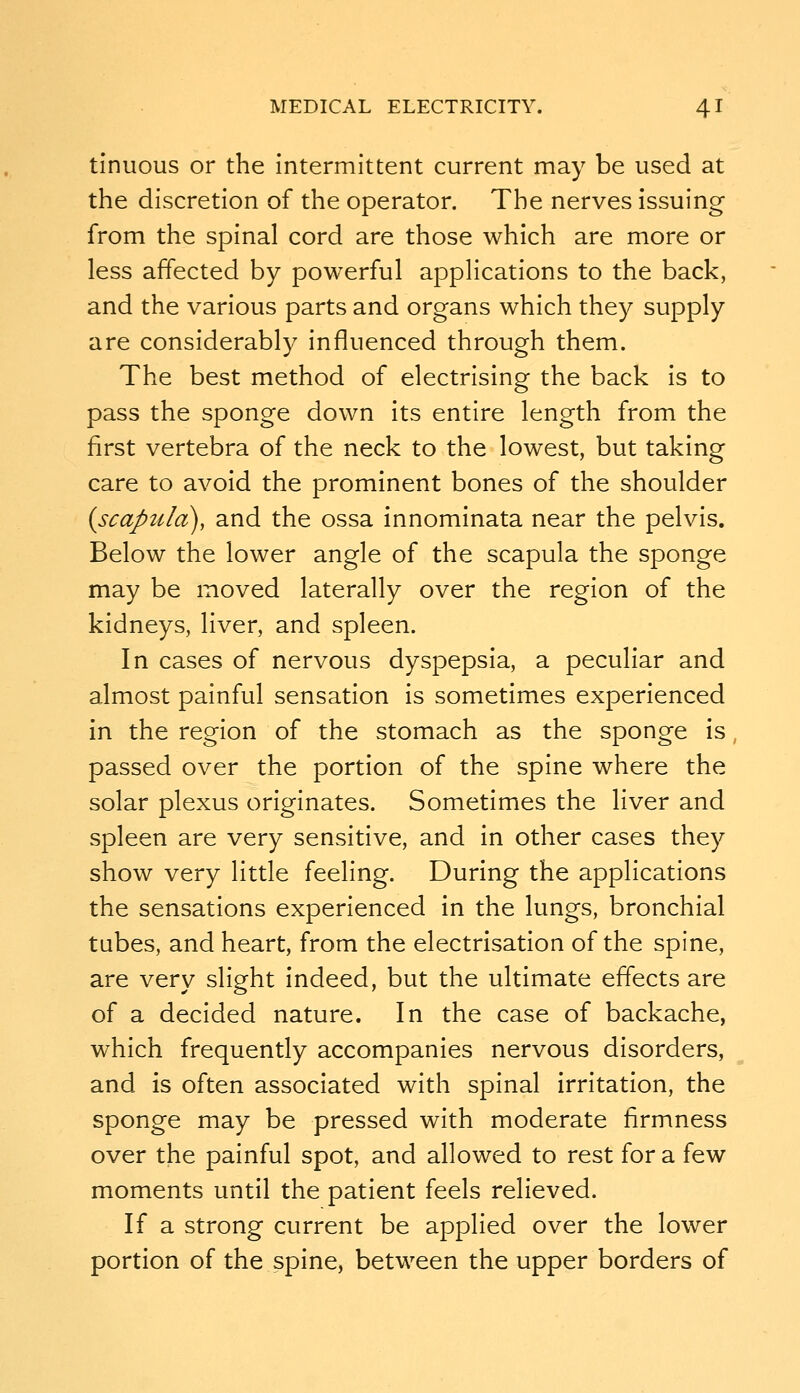 tinuous or the Intermittent current may be used at the discretion of the operator. The nerves issuing from the spinal cord are those which are more or less affected by powerful applications to the back, and the various parts and organs which they supply are considerably influenced through them. The best method of electrising the back is to pass the sponge down Its entire length from the first vertebra of the neck to the lowest, but taking care to avoid the prominent bones of the shoulder (scapula), and the ossa innominata near the pelvis. Below the lower angle of the scapula the sponge may be moved laterally over the region of the kidneys, liver, and spleen. In cases of nervous dyspepsia, a peculiar and almost painful sensation is sometimes experienced in the region of the stomach as the sponge is passed over the portion of the spine where the solar plexus originates. Sometimes the liver and spleen are very sensitive, and in other cases they show very little feeling. During the applications the sensations experienced in the lungs, bronchial tubes, and heart, from the electrisation of the spine, are very slight indeed, but the ultimate effects are of a decided nature. In the case of backache, which frequently accompanies nervous disorders, and is often associated with spinal irritation, the sponge may be pressed with moderate firmness over the painful spot, and allowed to rest for a few moments until the patient feels relieved. If a strong current be applied over the lower portion of the spine, between the upper borders of