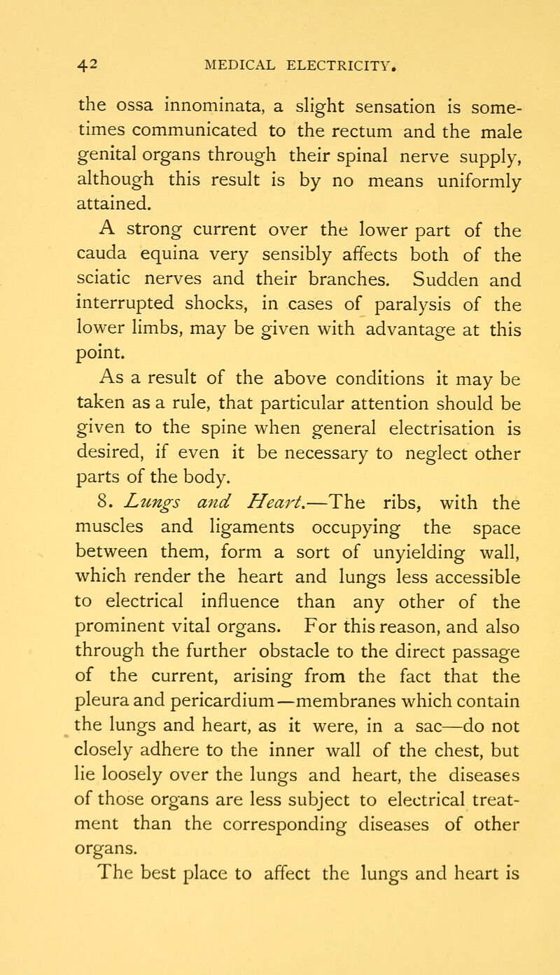 the ossa innominata, a slight sensation is some- times communicated to the rectum and the male genital organs through their spinal nerve supply, although this result is by no means uniformly attained. A strong current over the lower part of the Cauda equina very sensibly affects both of the sciatic nerves and their branches. Sudden and interrupted shocks, in cases of paralysis of the lower limbs, may be given with advantage at this point. As a result of the above conditions it may be taken as a rule, that particular attention should be given to the spine when general electrisation is desired, if even it be necessary to neglect other parts of the body. 8. Lungs and Heart.—The ribs, with the muscles and ligaments occupying the space between them, form a sort of unyielding wall, which render the heart and lungs less accessible to electrical influence than any other of the prominent vital organs. For this reason, and also through the further obstacle to the direct passage of the current, arising from the fact that the pleura and pericardium—membranes which contain the lungs and heart, as it were, in a sac—do not closely adhere to the inner wall of the chest, but lie loosely over the lungs and heart, the diseases of those organs are less subject to electrical treat- ment than the corresponding diseases of other organs. The best place to affect the lungs and heart is