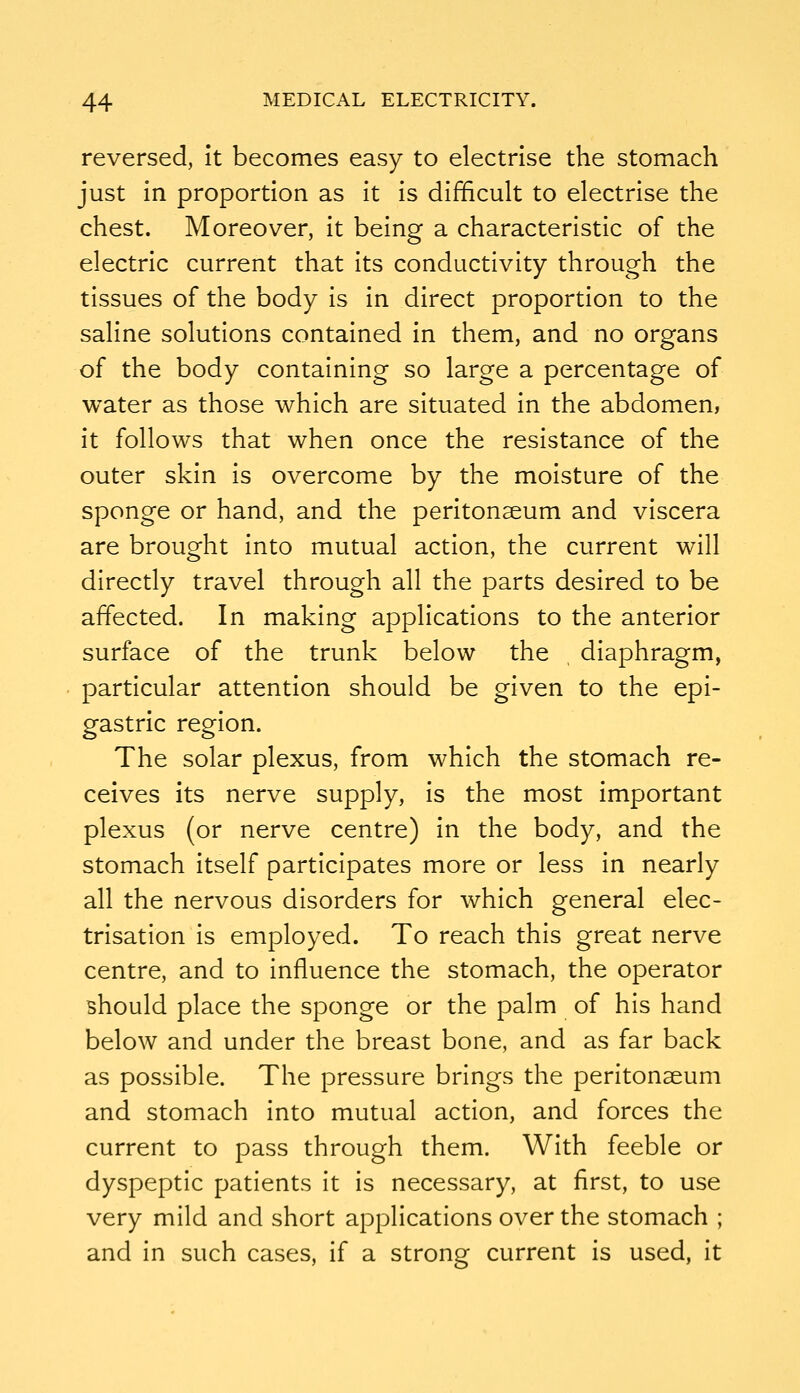 reversed, it becomes easy to electrise the stomach just in proportion as it is difficult to electrise the chest. Moreover, it being a characteristic of the electric current that its conductivity through the tissues of the body is in direct proportion to the saline solutions contained in them, and no organs of the body containing so large a percentage of water as those which are situated in the abdomen, it follows that when once the resistance of the outer skin is overcome by the moisture of the sponge or hand, and the peritonaeum and viscera are brought into mutual action, the current will directly travel through all the parts desired to be affected. In making applications to the anterior surface of the trunk below the diaphragm, particular attention should be given to the epi- gastric region. The solar plexus, from which the stomach re- ceives its nerve supply, is the most important plexus (or nerve centre) in the body, and the stomach itself participates more or less in nearly all the nervous disorders for which general elec- trisation is employed. To reach this great nerve centre, and to influence the stomach, the operator should place the sponge or the palm of his hand below and under the breast bone, and as far back as possible. The pressure brings the peritonaeum and stomach into mutual action, and forces the current to pass through them. With feeble or dyspeptic patients it is necessary, at first, to use very mild and short applications over the stomach ; and in such cases, if a strong current is used, it