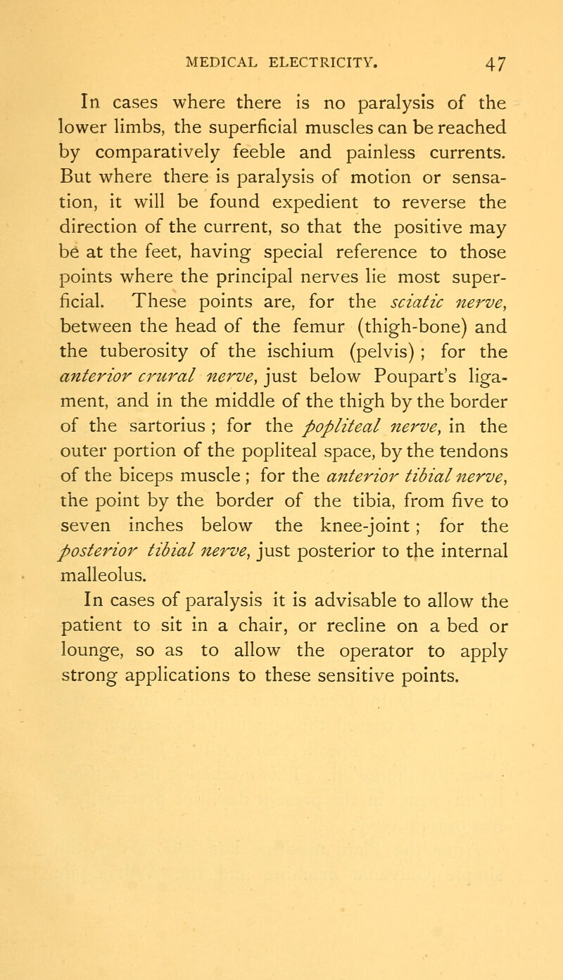 In cases where there Is no paralysis of the lower limbs, the superficial muscles can be reached by comparatively feeble and painless currents. But where there is paralysis of motion or sensa- tion, it will be found expedient to reverse the direction of the current, so that the positive may be at the feet, having special reference to those points where the principal nerves lie most super- ficial. These points are, for the sciatic nerve, between the head of the femur (thigh-bone) and the tuberosity of the ischium (pelvis) ; for the anterior crural nerve, just below Poupart's liga- ment, and in the middle of the thigh by the border of the sartorius ; for the popliteal nerve, in the outer portion of the popliteal space, by the tendons of the biceps muscle ; for the anterior tibial nerve, the point by the border of the tibia, from five to seven inches below the knee-joint; for the posterior tibial nerve, just posterior to t|ie internal malleolus. In cases of paralysis it is advisable to allow the patient to sit in a chair, or recline on a bed or lounge, so as to allow the operator to apply strong applications to these sensitive points.