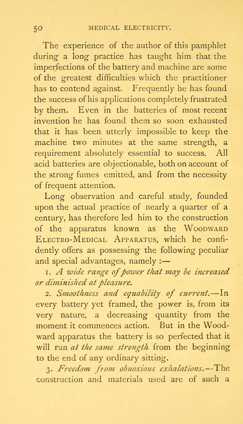 The experience of the author of this pamphlet during a long practice has taught him that the imperfections of the battery and machine are some of the greatest difficulties which the practitioner has to contend against. Frequently he has found the success of his applications completely frustrated by them. Even in the batteries of most recent invention he has found them so soon exhausted that it has been utterly impossible to keep the machine two minutes at the same strength, a requirement absolutely essential to success. All acid batteries are objectionable, both on account of the strong fumes emitted, and from the necessity of frequent attention. Long observation and careful study, founded upon the actual practice of nearly a quarter of a century, has therefore led him to the construction of the apparatus known as the Woodward Electro-Medical Apparatus, which he confi- dently offers as possessing the following peculiar and special advantages, namely :— 1. A wide range of power that may be increased or diminished at pleasure, 2. Smoothness and equability of current.—In every battery yet framed, the power is, from its very nature, a decreasing quantity from the moment it commences action. But in the Wood- ward apparatus the battery is so perfected that it will run at the same strength from the beginning to the end of any ordinary sitting. 3. Freedom from obnoxious exhalations.~-T\i& construction and materials used are of such a