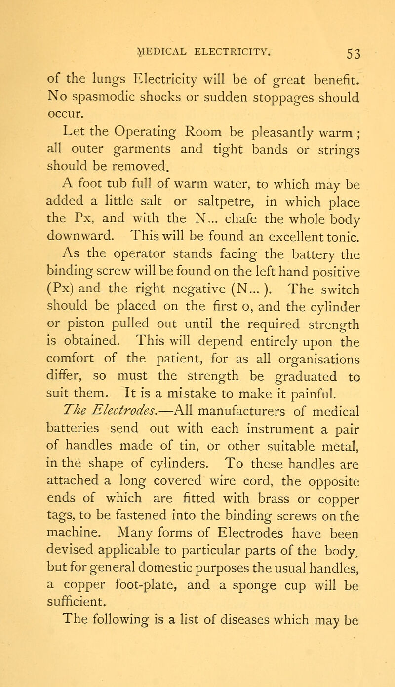 of the lungs Electricity will be of great benefit. No spasmodic shocks or sudden stoppages should occur. Let the Operating Room be pleasantly warm ; all outer garments and tight bands or strings should be removed. A foot tub full of warm water, to which may be added a little salt or saltpetre, in which place the Px, and with the N... chafe the whole body downward. This will be found an excellent tonic. As the operator stands facing the battery the binding screw will be found on the left hand positive (Px) and the right negative (N... ). The switch should be placed on the first o, and the cylinder or piston pulled out until the required strength is obtained. This will depend entirely upon the comfort of the patient, for as all organisations differ, so must the strength be graduated to suit them. It is a mistake to make it painful. The Electrodes.—All manufacturers of medical batteries send out with each instrument a pair of handles made of tin, or other suitable metal, in the shape of cylinders. To these handles are attached a long covered wire cord, the opposite ends of which are fitted with brass or copper tags, to be fastened into the binding screws on the machine. Many forms of Electrodes have been devised applicable to particular parts of the body, but for general domestic purposes the usual handles, a copper foot-plate, and a sponge cup will be suf^cient. The following is a list of diseases which may be