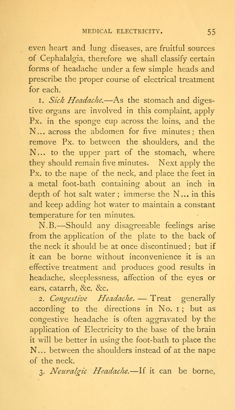 even heart and lung diseases, are fruitful sources of Cephalalgia, therefore we shall classify certain forms of headache under a few simple heads and prescribe the proper course of electrical treatment for each. 1. Sick Headache.—As the stomach and diges- tive organs are involved in this complaint, apply Px. in the sponge cup across the loins, and the N... across the abdomen for five minutes; then remove Px. to between the shoulders, and the N... to the upper part of the stomach, where they should remain five minutes. Next apply the Px. to the nape of the neck, and place the feet in a metal foot-bath containing about an inch in depth of hot salt water ; immerse the N... in this and keep adding hot water to maintain a constant temperature for ten minutes. N.B.—Should any disagreeable feelings arise from the application of the plate to the back of the neck it should be at once discontinued; but if it can be borne without inconvenience it is an effective treatment and produces good results in headache, sleeplessness, afTection of the eyes or ears, catarrh, &c. &c. 2. Congestive Headache, — Treat generally according to the directions in No. i ; but as congestive headache is often aggravated by the application of Electricity to the base of the brain it will be better in using the foot-bath to place the N... between the shoulders instead of at the nape of the neck. 3. Netn^algic Headache.—If it can be borne.