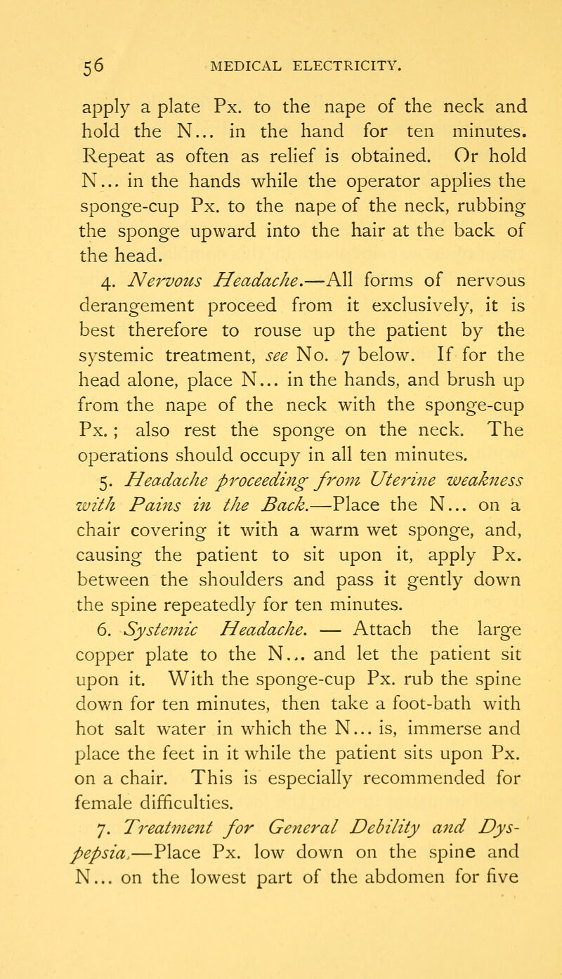 apply a plate Px. to the nape of the neck and hold the N... in the hand for ten minutes. Repeat as often as relief is obtained. Or hold N... In the hands while the operator applies the sponge-cup Px. to the nape of the neck, rubbing the sponge upward into the hair at the back of the head. 4. Nervous Headache.—All forms of nervous derangement proceed from it exclusively, it Is best therefore to rouse up the patient by the systemic treatment, see No. 7 below. If for the head alone, place N... In the hands, and brush up from the nape of the neck with the sponge-cup Px.; also rest the sponge on the neck. The operations should occupy In all ten minutes. 5. Headache proceeding from Uteinne weakness with Pains in the Back.—Place the N... on a chair covering it with a warm wet sponge, and, causing the patient to sit upon it, apply Px. between the shoulders and pass it gently down the spine repeatedly for ten minutes. 6. Systemic Headache. — Attach the large copper plate to the N.,. and let the patient sit upon It. With the sponge-cup Px. rub the spine down for ten minutes, then take a foot-bath with hot salt water In which the N... is. Immerse and place the feet In It while the patient sits upon Px. on a chair. This Is especially recommended for female difficulties. 7. Treatment for General Debility arid Dys- pepsia.—Place Px. low down on the spine and N... on the lowest part of the abdomen for five