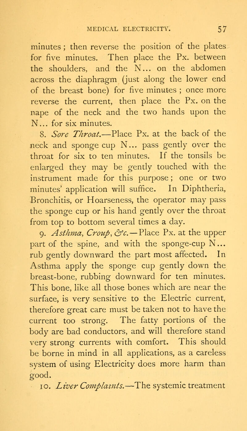 minutes ; then reverse the position of the plates for five minutes. Then place the Px. between the shoulders, and the N... on the abdomen across the diaphragm (just along the lower end of the breast bone) for five minutes ; once more reverse the current, then place the Px. on the nape of the neck and the two hands upon the N... for six minutes. 8. Sore Throat,—Place Px. at the back of the neck and sponge cup N... pass gently over the throat for six to ten minutes. If the tonsils be enlarged they may be gently touched with the instrument made for this purpose; one or two minutes' application will suffice. In Diphtheria, Bronchitis, or Hoarseness, the operator may pass the sponge cup or his hand gently over the throat from top to bottom several times a day. 9. Asthma, Croup, df^. —Place Px. at the upper part of the spine, and with the sponge-cup N... rub gently downward the part most afTected. In Asthma apply the sponge cup gently down the breast-bone, rubbing downward for ten minutes. This bone, like all those bones which are near the surface, is very sensitive to the Electric current, therefore great care must be taken not to have the current too strong. The fatty portions of the body are bad conductors, and will therefore stand very strong currents with comfort. This should be borne in mind in all applications, as a careless system of using Electricity does more harm than good. 10. Liver Complaints.—The systemic treatment