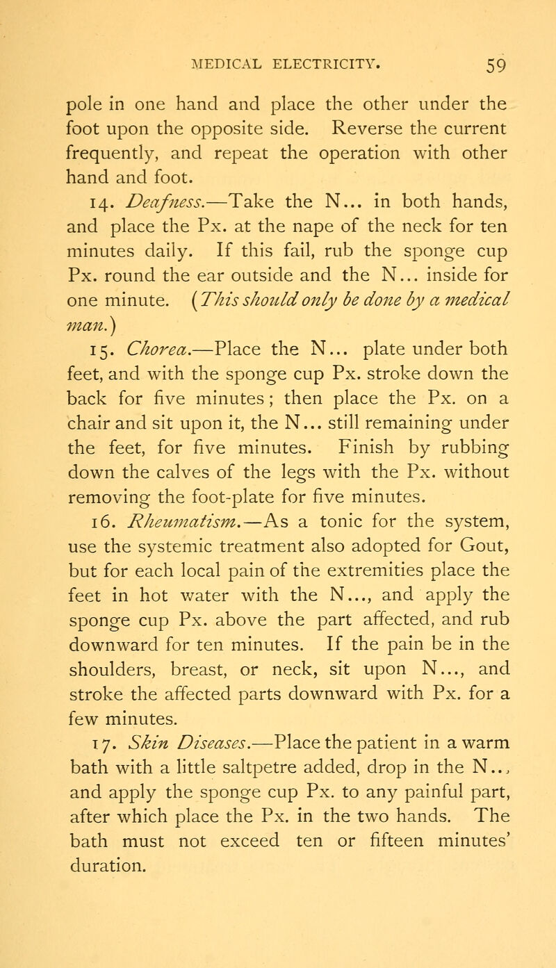 pole In one hand and place the other under the foot upon the opposite side. Reverse the current frequently, and repeat the operation with other hand and foot. 14. Deafness.—Take the N... in both hands, and place the Px. at the nape of the neck for ten minutes daily. If this fail, rub the sponge cup Px. round the ear outside and the N... inside for one minute. {This should only be done by a medical man.) 15. Chorea.—Place the N... plate under both feet, and with the sponge cup Px. stroke down the back for five minutes; then place the Px. on a chair and sit upon it, the N... still remaining under the feet, for ^n^ minutes. Finish by rubbing down the calves of the legs with the Px. without removing the foot-plate for five minutes. 16. Rheumatism.—As a tonic for the system, use the systemic treatment also adopted for Gout, but for each local pain of the extremities place the feet in hot water with the N..., and apply the sponge cup Px. above the part affected, and rub downward for ten minutes. If the pain be in the shoulders, breast, or neck, sit upon N..., and stroke the affected parts downward with Px. for a few minutes. 17. Skin Diseases.—Place the patient in a warm bath with a little saltpetre added, drop in the N... and apply the sponge cup Px. to any painful part, after which place the Px. in the two hands. The bath must not exceed ten or fifteen minutes' duration.