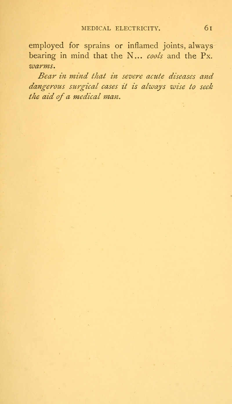 employed for sprains or inflamed joints, always bearing in mind that the N... cools and the Px. warms. Bear in mind that in severe acute diseases and dangerous surgical cases it is always wise to seek the aid of a medical man.