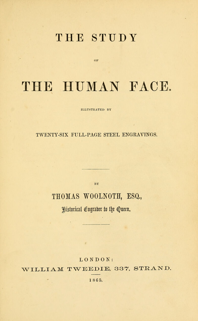 THE STUDY THE HUMAN FACE ILLUSTRATED BY TWENTY-SIX EULL-PAGE STEEL ENGRAVINGS. THOMAS WOOLNOTH, ESQ., LONDON: ^WILLI^M T^\^EEr>IE, 33*7, STK^ND. 18 6 5.