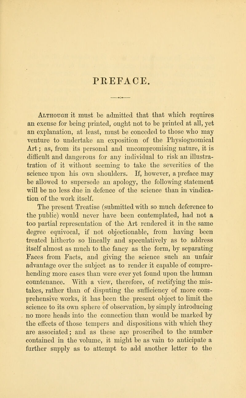 PREFACE. Although it must be admitted that that which requires an excuse for being printed, ought not to be printed at all, yet an explanation, at least, must be conceded to those who may venture to undertake an exposition of the Physiognomical Art; as, from its personal and uncompromising nature, it is difficult and dangerous for any individual to risk an illustra- tration of it without seeming to take the severities of the science upon his own shoulders. If, however, a preface may be allowed to supersede an apology, the following statement will be no less due in defence of the science than in vindica- tion of the work itself. The present Treatise (submitted with so much deference to the public) would never have been contemplated, had not a too partial representation of the Art rendered it in the same degree equivocal, if not objectionable, from having been treated hitherto so lineally and speculatively as to address itself almost as much to the fancy as the form, by separating Faces from Facts, and giving the science such an unfair advantage over the subject as to render it capable of compre- hending more cases than were ever yet found upon the human countenance. With a view, therefore, of rectifying the mis- takes, rather than of disputing the sufficiency of more com- prehensive works, it has been the present object to limit the science to its own sphere of observation, by simply introducing no more heads into the connection than would be marked by the effects of those tempers and dispositions with which they are associated; and as these are proscribed to the number- contained in the volume, it might be as vain to anticipate a further supply as to attempt to add another letter to the