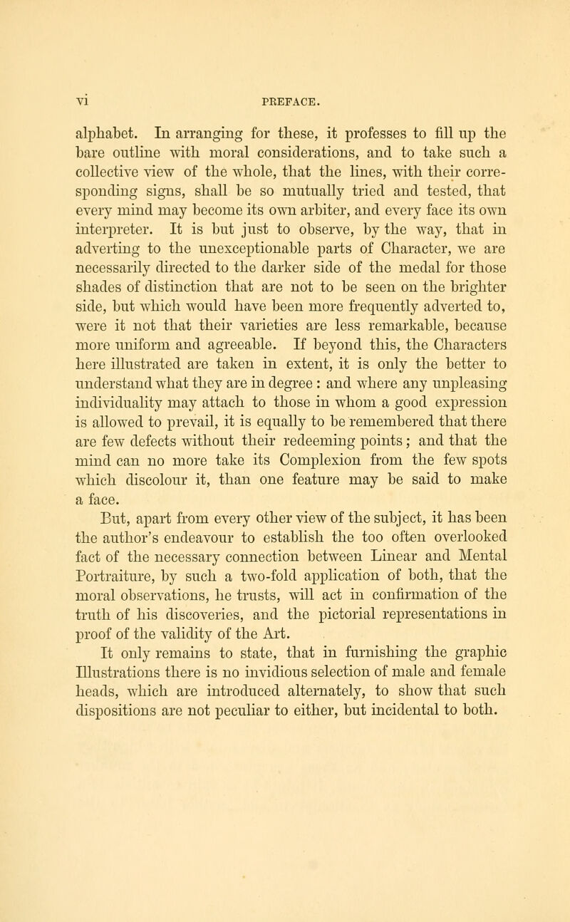 alphabet. In arranging for these, it professes to fill up the bare outline mth moral considerations, and to take such a collective view of the whole, that the lines, with their corre- sponding signs, shall be so mutually tried and tested, that every mind may become its own arbiter, and every face its own interpreter. It is but just to observe, by the way, that in adverting to the unexceptionable parts of Character, we are necessarily directed to the darker side of the medal for those shades of distinction that are not to be seen on the brighter side, but which would have been more frequently adverted to, were it not that their varieties are less remarkable, because more uniform and agreeable. If beyond this, the Characters here illustrated are taken in extent, it is only the better to understand what they are in degree : and where any unpleasing individuality may attach to those in whom a good expression is allowed to prevail, it is equally to be remembered that there are few defects without their redeeming points; and that the mind can no more take its Complexion from the few spots which discolour it, than one feature may be said to make a face. But, apart from every other view of the subject, it has been the author's endeavour to establish the too often overlooked fact of the necessary connection between Linear and Mental Portraiture, by such a two-fold application of both, that the moral observations, he trusts, will act in confirmation of the truth of his discoveries, and the pictorial representations in proof of the validity of the Art. It only remains to state, that in furnishing the graphic Illustrations there is no invidious selection of male and female heads, which are introduced alternately, to show that such dispositions are not peculiar to either, but incidental to both.