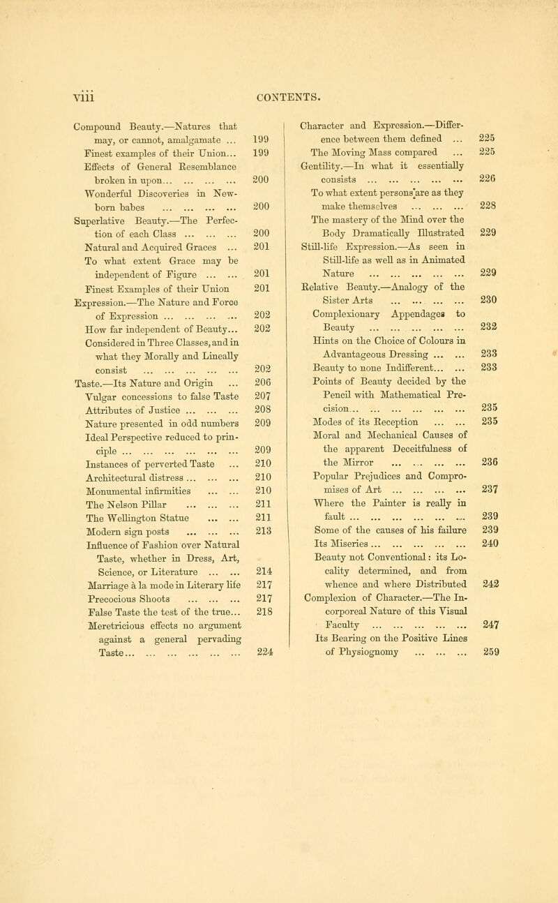 Vlll Compound Beauty.—Natures that may, or cannot, amalgamate ... Finest examples of their Union... Effects of Greneral Eesemblance broken in upon Wonderful Discoveries in New- bom babes Superlative Beauty.—The Perfec- tion of each Class Natural and Acquired Graces ... To what extent Grace may be independent of Figure Finest Examples of their Union Expression.—The Nature and Force of Expression How far independent of Beauty... Considered iu Three Classes, and in what they Morally and Lineally consist Taste.—Its Nature and Origin Vulgar concessions to false Taste Attributes of Justice Nature presented in odd numbers Ideal Perspective reduced to prin- ciple Instances of perverted Taste Architectural distress Monumental infirmities The Nelson PiQar The Wellington Statue Modern sign posts Influence of Fashion over Natural Taste, whether in Dress, Art, Science, or Literature Marriage a la mode in Literary life Precocious Shoots False Taste the test of the true... Meretricious effects no argument agaiust a general pervading Taste CONTENTS. 1 Character and Expression.—Differ- 199 ence between them defined ... 225 199 The Moving Mass compared Gentility.—In what it essentially 225 200 consists To what extent persons'are as they 226 200 make themselves The mastery of the Mind over the 228 200 Body Dramatically Illustrated 229 201 Still-life Expression.—As seen in Still-Hfe as well as in Animated 201 Nature 229 201 Eelative Beauty.—Analogy of the Sister Arts 230 202 Complexionary Appendages to 202 Beauty Hints on the Choice of Coloui-s in 232 Advantageous Dressing 233 202 Beauty to none Indifferent 233 206 Points of Beauty decided by the 207 Pencil with Mathematical Pre- 208 cision 235 209 Modes of its Eeception Moral and Mechanical Causes of 235 209 the apparent Deceitfalness of 210 the Mirror 236 210 Popular Prejudices and Compro- 210 mises of Art 237 211 Where the Painter is really in 211 fault 239 213 Some of the causes of his failure 239 Its Miseries 240 Beauty not Conventional: its Lo- 214 cality determined, and from 217 whence and where Distributed 243 217 Complexion of Character.—The In- 218 corporeal Nature of this Visual Faculty 247 Its Bearing on the Positive Lines 224 of Physiognomy 259