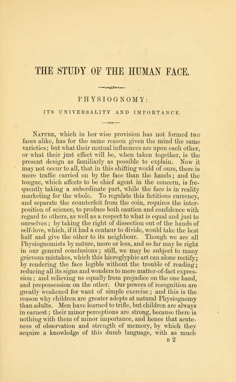 THE STUDY OF THE HUMAN FACE. PHYSIOGNOMY: ITS UNIVERSALITY AND IMPORTANCE. Nature, which in her wise provision has not formed two faces aUke, has for the same reason given the mind the same varieties; but what their mutual influences are upon each other, or what their just effect will be, when taken together, is the present design as familiarly as possible to explain. Now it may not occur to all, that in this shifting world of ours, there is more traffic carried on by the face than the hands; and the tongue, which affects to be chief agent in the concern, is fre- quently taking a subordinate part, while the face is in reality marketing for the whole. To regulate this fictitious currency, and separate the counterfeit from the coin, requires the inter- position of science, to produce both caution and confidence with regard to others, as well as a respect to what is equal and just to ourselves; by taking the right of dissection out of the hands of self-love, which, if it had a centaur to divide, would take the best half and give the other to its neighbour. Though we are all Physiognomists by nature, more or less, and so far may be right in our general conclusions ; still, we may be subject to many grievous mistakes, which this hieroglyphic art can alone rectify; by rendering the face legible without the trouble of reading ; reducing all its signs and wonders to mere matter-of-fact expres- sion ; and relieving us equally from prejudice on the one hand, and prepossession on the other. Our powers of recognition are greatly weakened for want of simple exercise ; and this is the reason why children are greater adepts at natural Physiognomy than adults. Men have learned to trifle, but children are always in earnest; their minor perceptions are strong, because there is nothing with them of minor importance, and hence that acute- ness of observation and strength of memory, by which they acquire a knowledge of this dumb language, with as much B 2