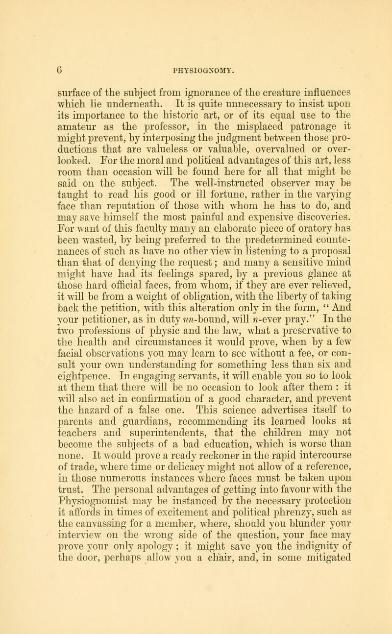 surface of the subject from ignorance of the creature influences which He underneath. It is quite unnecessary to insist upon its importance to the historic art, or of its equal use to the amateur as the professor, in the misplaced patronage it might prevent, by interposing the judgment between those pro- ductions that are valueless or valuable, overvalued or over- looked. For the moral and political advantages of this art, less room than occasion will be found here for all that might be said on the subject. The well-instructed observer may be taught to read his good or ill fortune, rather in the varying face than reputation of those with whom he has to do, and may save himself the most painful and expensive discoveries. For want of this faculty many an elaborate piece of oratory has been wasted, by being preferred to the predetermined counte- nances of such as have no other view in listening to a proposal than that of denying the request; and many a sensitive mind might have had its feelings spared, by a previous glance at those hard official faces, from whom, if they are ever relieved, it will be from a weight of obligation, with the liberty of taking back the petition, with this alteration only in the form,  And your petitioner, as in duty un-hound, will n-eYer pray. In the two professions of physic and the law, what a preservative to the health and circumstances it would prove, when by a few facial observations you may learn to see without a fee, or con- sult your own understanding for something less than six and eightpence. In engaging servants, it will enable you so to look at them that there will be no occasion to look after them : it wiU also act in confirmation of a good character, and prevent the hazard of a false one. This science advertises itself to parents and guardians, recommending its learned looks at teachers and superintendents, that the children may not become the subjects of a bad education, which is worse than none. It would prove a ready reckoner in the rapid intercourse of trade, where time or delicacy might not allow of a reference, in those numerous instances where faces must be taken upon trust. The personal advantages of getting into favour with the Physiognomist may be instanced by the necessary protection it affords in times of excitement and political phrenzy, such as the canvassing for a member, where, should you blunder your interview on the wrong side of the question, your face may prove your only apology; it might save you the indignity of the door, perhaps allow you a chair, and, in some mitigated