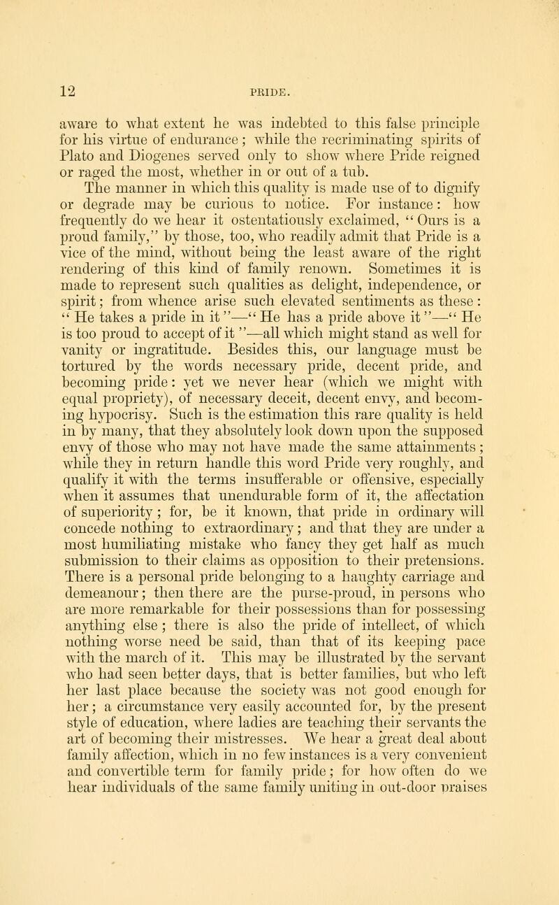 aware to what extent lie was indebted to this false principle for his virtue of endurance ; while the recriminating spirits of Plato and Diogenes served only to show where Pride reigned or raged the most, whether in or out of a tub. The manner in which this quality is made use of to dignify or degrade may be curious to notice. For instance: how frequently do we hear it ostentatiously exclaimed,  Ours is a proud family, by those, too, who readily admit that Pride is a vice of the mind, without being the least aware of the right rendering of this kind of family renown. Sometimes it is made to represent such qualities as delight, independence, or spirit; from whence arise such elevated sentiments as these :  He takes a pride in it— He has a pride above it— He is too proud to accept of it —all which might stand as well for vanity or ingratitude. Besides this, our language must be tortured by the words necessary pride, decent pride, and becoming pride: yet we never hear (which we might with equal propriety), of necessary deceit, decent envy, and becom- ing hypocrisy. Such is the estimation this rare quality is held in by many, that they absolutely look down upon the supposed envy of those who may not have made the same attainments ; while they in return handle this word Pride very roughly, and qualify it with the terms insufferable or offensive, especially when it assumes that unendurable form of it, the affectation of superiority; for, be it known, that pride in ordinary will concede nothing to extraordinary; and that they are under a most humiliating mistake who fancy they get half as much submission to their claims as opposition to their pretensions. There is a personal pride belonging to a haughty carriage and demeanour; then there are the purse-proud, in persons who are more remarkable for their possessions than for possessing anything else; there is also the pride of intellect, of which nothing worse need be said, than that of its keeping pace with the march of it. This may be illustrated by the servant who had seen be|iter days, that is better families, but who left her last place because the society was not good enough for her; a circumstance very easily accounted for, by the present style of education, where ladies are teaching their servants the art of becoming their mistresses. We hear a great deal about family affection, which in no few instances is a very convenient and convertible term for family pride; for how often do we hear individuals of the same family uniting in out-door nraises