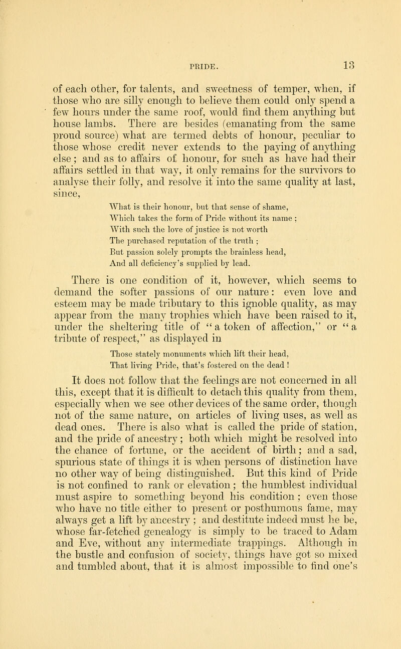 of each other, for talents, and sweetness of temper, when, if those who are sihy enough to beheve them could only spend a few hours under the same roof, would find them anything but house lambs. There are besides (emanating from the same proud source) what are termed debts of honour, peculiar to those whose credit never extends to the paying of anything else; and as to affairs of honour, for such as have had their affairs settled in that way, it only remains for the survivors to analyse their folly, and resolve it into the same quality at last, since, Wliat is their honour, but that sense of shame, Which takes the form of Pride without its name ; With such the love of justice is not worth The purchased reputation of the truth ; But passion solely prompts the brainless head, And all deficiency's supplied by lead. There is one condition of it, however, which seems to demand the softer passions of our nature: even love and esteem may be made tributary to this ignoble quality, as may appear from the many trophies which have been raised to it, under the sheltering title of  a token of affection, or a tribute of respect, as displayed in Those stately monuments which lift their head, That living Pride, that's fostered on the dead ! It does not follow that the feelings are not concerned in all this, except that it is difficult to detach this quality from them, especially when we see other devices of the same order, though not of the same nature, on articles of living uses, as well as dead ones. There is also what is called the pride of station, and the pride of ancestry; both which might be resolved into the chance of fortune, or the accident of birth; and a sad, spurious state of things it is wiien persons of distinction have no other way of being distinguished. But this kind of Pride is not confined to rank or elevation; the humblest individual must aspire to something beyond his condition ; even those who have no title either to present or posthumous fame, ma}' always get a lift by ancestry ; and destitute indeed must he be, whose far-fetched genealogy is simply to be traced to Adam and Eve, without any intermediate trappings. Although in the bustle and confusion of society, things have got so mixed and tumbled about, that it is almost impossible to find one's