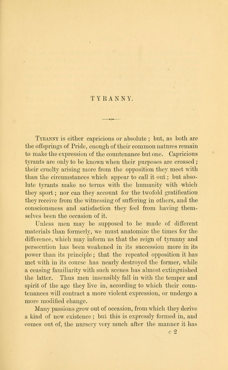 T YEAN NY. Tyranny is either capricious or absolute ; but, as both are the offsprings of Pride, enough of their common natures remain to make the expression of the countenance but one. Capricious tyi'ants are only to be known when their purposes are crossed; their cruelty arising more from the opposition they meet with than the circumstances which appear to call it out; but abso- lute tyrants make no terms with the humanity with which they sport; nor can they account for the twofold gratification they receive from the witnessing of suffering in others, and the consciousness and satisfaction they feel from having them- selves been the occasion of it. Unless men may be supposed to be made of different materials than formerly, we must anatomize the times for the difference, which may inform us that the reign of tyranny and persecution has been weakened in its succession more in its power than its principle; that the repeated opposition it has met with in its course has nearly destroyed the former, while a ceasing familiarity with such scenes has almost extinguished the latter. Thus men insensibly fall in with the temper and spirit of the age they live in, according to which their coun- tenances will contract a more violent expression, or undergo a more modified change. Many passions grow out of occasion, from which they derive a kind of new existence; but this is expressly formed in, and comes out of, the nursery very much after the manner it has c 2