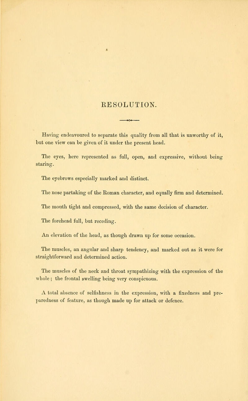 Having endeavoured to separate this quality from all tliat is unworthy of it, but one view can be given of it under the present head. The eyes, here represented as full, open, and expressive, without being staring. The eyebrows especially marked and distinct. The nose partaking of the Roman character, and equally firm and determined. The mouth tight and compressed, with the same decision of character. The forehead full, but receding. An elevation of the head, as though drawn up for some occasion. The muscles, an angular and sharp tendency, and marked out as it were for straightforward and determined action. The muscles of the neck and throat sympathizing with the expression of the whole ; the frontal swelling being very conspicuous. A total absence of selfishness in the expression, with a fixedness and pre- paredness of feature, as though made up for attack or defence.