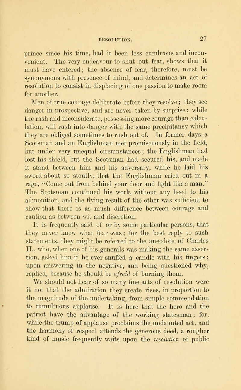 prince since his time, had it been less cumbrous and incon- venient. The very endeavour to shut out fear, shows that it must have entered; the absence of fear, therefore, must be synonymous with presence of mind, and determines an act of resolution to consist in displacing of one passion to make room for another. Men of true courage deliberate before they resolve ; they see danger in prospective, and are never taken by surprise; while the rash and inconsiderate, possessing more courage than calcu- lation, will rush into danger with the same precipitancy which they are obliged sometimes to rush out of. In former days a Scotsman and an Englishman met promiscuously in the field, but under very unequal circumstances; the Englishman had lost his shield, but the Scotsman had secured his, and made it stand between him and his adversary, while he laid his sword about so stoutly, that the Englishman cried out in a rage, Come out from behind your door and fight like a man. The Scotsman continued his work, without any heed to his admonition, and the flying result of the other was sufiicient to show that there is as much difference between courage and caution as between wit and discretion. It is frequently said of or by some particular persons, that they never knew what fear >was; for the best reply to such statements, they might be referred to the anecdote of Charles II., who, when one of his generals was making the same asser- tion, asked him if he ever snuffed a candle with his fingers; upon answering in the negative, and being questioned why, replied, because he should be afraid of burning them. We should not hear of so many fine acts of resolution were it not that the admiration they create rises, in proportion to the magnitude of the undertaking, from simple commendation to tumultuous applause. It is here that the hero and the patriot have the advantage of the working statesman; for, while the trump of applause proclaims the undaunted act, and the harmony of respect attends the generous deed, a rougher kind of music frequently waits upon the resolution of public