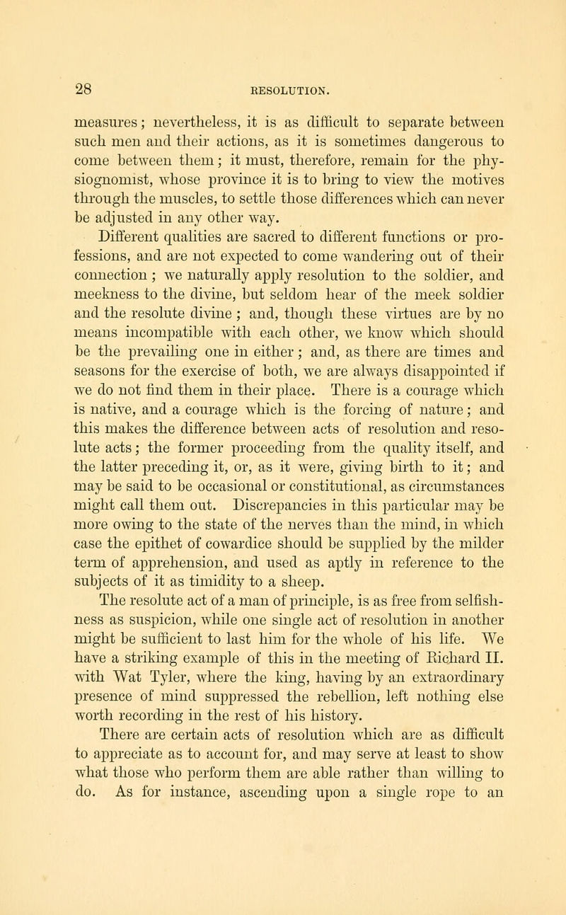 measures; nevertheless, it is as difficult to separate between such men and their actions, as it is sometimes dangerous to come between them; it must, therefore, remain for the phy- siognomist, whose province it is to bring to view the motives through the muscles, to settle those differences which can never be adjusted in any other way. Different qualities are sacred to different functions or pro- fessions, and are not expected to come wandering out of their connection ; we naturally apply resolution to the soldier, and meekness to the divine, but seldom hear of the meek soldier and the resolute divine ; and, though these virtues are by no means incompatible with each other, we know which should be the prevailing one in either; and, as there are times and seasons for the exercise of both, we are always disappointed if we do not find them in their place. There is a courage which is native, and a courage which is the forcing of nature; and this makes the difference between acts of resolution and reso- lute acts; the former proceeding from the quality itself, and the latter preceding it, or, as it were, giving birth to it; and may be said to be occasional or constitutional, as circumstances might call them out. Discrepancies in this particular may be more owing to the state of the nerves than the mind, in which case the epithet of cowardice should be supplied by the milder term of apprehension, and used as aptly in reference to the subjects of it as timidity to a sheep. The resolute act of a man of principle, is as free from selfish- ness as suspicion, while one single act of resolution in another might be sufficient to last him for the whole of his life. We have a striking example of this in the meeting of Eichard II. with Wat Tyler, where the king, having by an extraordinary presence of mind suppressed the rebellion, left nothing else worth recording in the rest of his history. There are certain acts of resolution which are as difficult to appreciate as to account for, and may serve at least to show what those who perform them are able rather than willing to do. As for instance, ascending upon a single rope to an