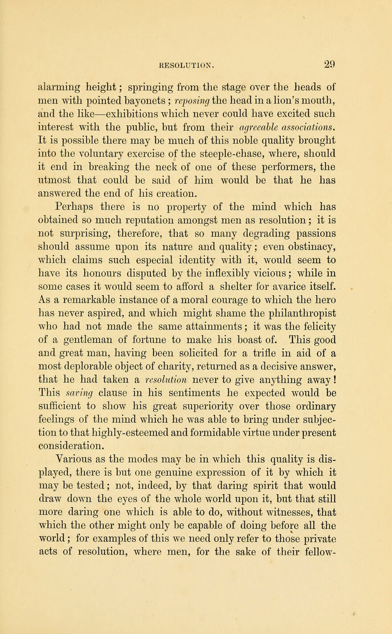 alarming height; springing from the stage over the heads of men with pointed bayonets ; reposing the head in a hon's mouth, and the hke—exhibitions which never could have excited such interest with the public, but from their agreeable associations. It is possible there may be much of this noble quality brought into the voluntary exercise of the steeple-chase, where, should it end in breaking the neck of one of these performers, the utmost that could be said of him would be that he has answered the end of his creation. Perhaps there is no property of the mind which has obtained so much reputation amongst men as resolution; it is not surprising, therefore, that so many degrading passions should assume upon its nature and quality; even obstinacy, which claims such especial identity with it, would seem to have its honours disputed by the inflexibly vicious; while in some cases it would seem to afford a shelter for avarice itself. As a remarkable instance of a moral courage to which the hero has never aspired, and which might shame the philanthropist who had not made the same attainments; it was the felicity of a gentleman of fortune to make his boast of. This good and great man, having been solicited for a trifle in aid of a most deplorable object of charity, returned as a decisive answer, that he had taken a resolution never to give anything away! This saving clause in his sentiments he expected would be sufficient to show his great superiority over those ordinary feelings of the mind which he was able to bring under subjec- tion to that highly-esteemed and formidable virtue under present consideration. Various as the modes may be in which this quality is dis- played, there is but one genuine expression of it by which it may be tested; not, indeed, by that daring spirit that would draw down the eyes of the whole world upon it, but that still more daring one which is able to do, without witnesses, that which the other might only be capable of doing before all the world; for examples of this we need only refer to those private acts of resolution, where men, for the sake of their fellow-