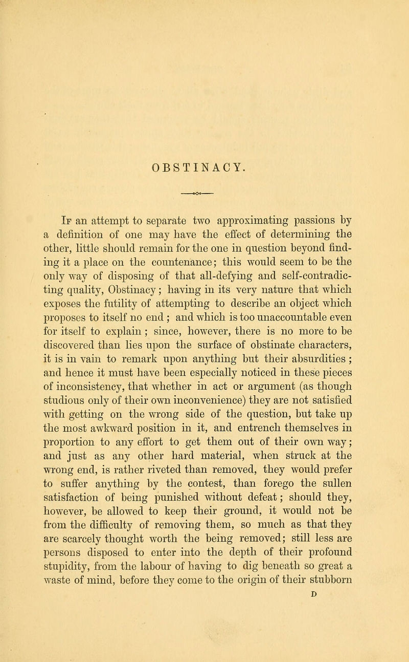 If an attempt to separate two approximating passions by a definition of one may have the effect of determining the other, little should remain for the one in question beyond find- ing it a place on the countenance; this would seem to be the only way of disposing of that all-defying and self-contradic- ting quality, Obstinacy; having in its very nature that which exposes the futility of attempting to describe an object which proposes to itself no end ; and which is too unaccountable even for itself to explain; since, however, there is no more to be discovered than lies upon the surface of obstinate characters, it is in vain to remark upon anything but their absurdities; and hence it must have been especially noticed in these pieces of inconsistency, that whether in act or argument (as though studious only of their own inconvenience) they are not satisfied with getting on the wrong side of the question, but take up the most awkward position in it, and entrench themselves in proportion to any effort to get them out of their own way; and just as any other hard material, when struck at the wrong end, is rather riveted than removed, they would prefer to suffer anything by the contest, than forego the sullen satisfaction of being punished without defeat; should they, however, be allowed to keep their ground, it would not be from the difficulty of removing them, so much as that they are scarcely thought worth the being removed; still less are persons disposed to enter into the depth of their profound stupidity, from the labour of having to dig beneath so great a waste of mind, before they come to the origin of their stubborn