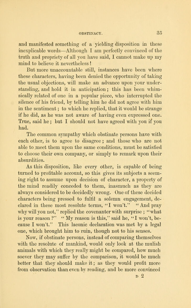 and manifested something of a yielding disposition in these inexphcable words—Although I am perfectly convinced of the truth and propriety of all you have said, I cannot make up my mind to believe it nevertheless ! But more unaccountable still, instances have been where these characters, having been denied the opportunity of taking the usual objections, will make an advance upon your under- standing, and hold it in anticipation; this has been whim- sically related of one in a popular piece, who interrupted the silence of his friend, by telling him he did not agree with him in the sentiment; to which he replied, that it would be strange if he did, as he was not aware of having even expressed one. True, said he; but I should not have agreed with you if you had. The common sympathy which obstinate persons have with each other, is to agree to disagree; and those who are not able to meet them upon the same conditions, must be satisfied to choose their own company, or simply to remark upon their absurdities. As this disposition, like every other, is capable of being turned to profitable account, so this gives its subjects a seem- ing right to assume upon decision of character, a property of the mind readily conceded to them, inasmuch as they are always considered to be decidedly wrong. One of these decided characters being pressed to fulfil a solemn engagement, de- clared in these most resolute terms, I won't. ''And pray why will you not, replied the covenanter with surprise ; what is your reason ?  My reason is this, said he, I won't, be- cause I won't. This laconic declaration was met by a legal one, which brought him to ruin, though not to his senses. Now, if obstinate persons, instead of comparing themselves with the resolute of mankind, would only look at the mulish animals with which they really might be compared, how much soever they may suffer by the comparison, it would be much better that they should make it; as they would profit more from observation than even by reading, and be more convinced D 2