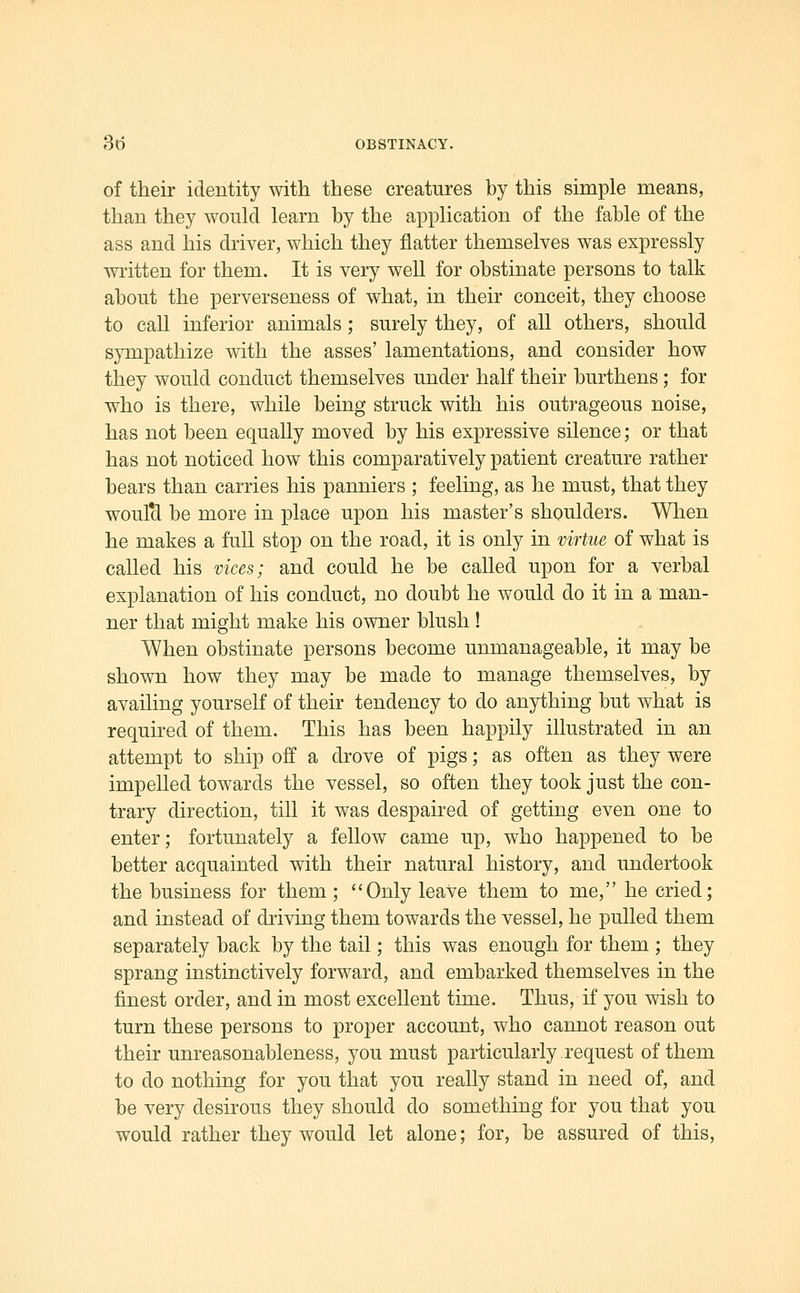 of their identity with these creatures by this simple means, than they would learn by the application of the fable of the ass and his driver, which they flatter themselves was expressly wi'itten for them. It is very well for obstinate persons to talk about the perverseness of what, in their conceit, they choose to call inferior animals; surely they, of all others, should sympathize with the asses' lamentations, and consider how they would conduct themselves under half their burthens; for who is there, while being struck with his outrageous noise, has not been equally moved by his expressive silence; or that has not noticed how this comparatively patient creature rather bears than carries his panniers ; feeling, as he must, that they woulcl be more in place upon his master's shoulders. Wlien he makes a full stop on the road, it is only in virtue of what is called his vices; and could he be called upon for a verbal explanation of his conduct, no doubt he would do it in a man- ner that might make his owner blush! When obstinate persons become unmanageable, it may be shown how they may be made to manage themselves, by availing yourself of their tendency to do anything but what is required of them. This has been happily illustrated in an attempt to ship off a drove of pigs; as often as they were impelled towards the vessel, so often they took just the con- trary direction, till it was despaired of getting even one to enter; fortunately a fellow came up, who happened to be better acquainted with their natural history, and undertook the business for them; Only leave them to me, he cried; and instead of driving them towards the vessel, he pulled them separately back by the tail; this was enough for them ; they sprang instinctively forward, and embarked themselves in the finest order, and in most excellent time. Thus, if you wish to turn these persons to proper account, who cannot reason out their unreasonableness, you must particularly request of them to do nothing for you that you really stand in need of, and be very desirous they should do something for you that you would rather they would let alone; for, be assured of this.