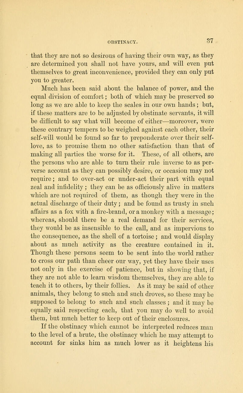 that they are not so desirous of having their own way, as they are determined you shall not have yours, and will even put themselves to great inconvenience, provided they can only put you to greater. Much has been said about the balance of power, and the equal division of comfort; both of which may be preserved so long as we are able to keep the scales in our own hands; but, if these matters are to be adjusted by obstinate servants, it will be difficult to say what will become of either—moreover, were these contrary tempers to be weighed against each other, their self-will would be found so far to preponderate over their self- love, as to promise them no other satisfaction than that of making all parties the worse for it. These, of all others, are the persons who are able to turn their rule inverse to as per- verse account as they can possibly desire, or occasion may not require; and to over-act or under-act their part with equal zeal and infidelity; they can be as officiously alive in matters which are not required of them, as though they were in the actual discharge of their duty; and be found as trusty in such affairs as a fox with a fire-brand, or a monkey with a message ; whereas, should there be a real demand for their services, they would be as insensible to the call, and as impervious to the consequence, as the shell of a tortoise; and would display about as much activity as the creature contained in it. Though these persons seem to be sent into the world rather to cross our path than cheer our way, yet they have their uses not only in the exercise of patience, but in showing that, if they are not able to learn wisdom themselves, they are able to teach it to others, by their follies. As it may be said of other animals, they belong to such and such droves, so these may be supposed to belong to such and such classes ; and it may be equally said respecting each, that you may do well to avoid them, but much better to keep out of their enclosures. If the obstinacy which cannot be interpreted reduces man to the level of a brute, the obstinacy which he may attempt to account for sinks him as much lower as it heightens his