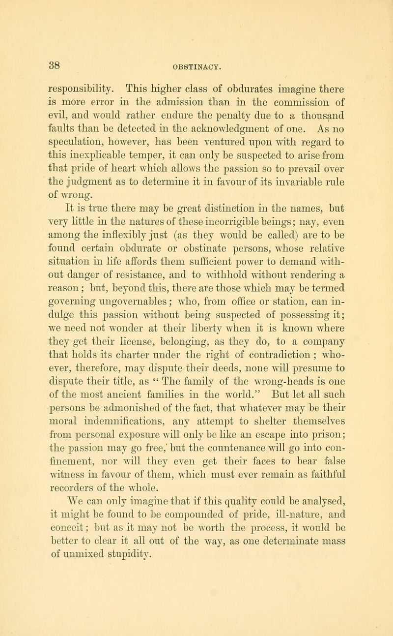 responsibility. This higher class of obdurates imagine there is more error in the admission than in the commission of evil, and would rather endure the penalty due to a thousand faults than be detected in the acknowledgment of one. As no speculation, however, has been ventured upon with regard to this inexplicable temper, it can only be suspected to arise from that pride of heart which allows the passion so to prevail over the judgment as to determine it in favour of its invariable rule of wrong. It is true there may be great distinction in the names, but very little in the natures of these incorrigible beings; nay, even among the inflexibly just (as they would be called) are to be found certain obdurate or obstinate persons, whose relative situation in life affords them sufficient power to demand with- out danger of resistance, and to withhold without rendering a reason; but, beyond this, there are those which may be termed governing ungovernables; who, from office or station, can in- dulge this passion without being suspected of possessing it; we need not wonder at their liberty when it is knoAvn where they get their license, belonging, as they do, to a company that holds its charter under the right of contradiction ; who- ever, therefore, may dispute their deeds, none will presume to dispute their title, as  The family of the wrong-heads is one of the most ancient families in the world. But let all such persons be admonished of the fact, that whatever may be their moral indemnifications, any attempt to shelter themselves from personal exposure will only be like an escape into prison; the passion may go free,' but the countenance will go into con- finement, nor will they even get their faces to bear false witness in favour of them, which must ever remain as faithful recorders of the whole. We can only imagine that if this quality could be analysed, it might be found to be compounded of pride, ill-nature, and conceit; but as it may not be worth the process, it would be better to clear it all out of the way, as one determinate mass of unmixed stupidity.