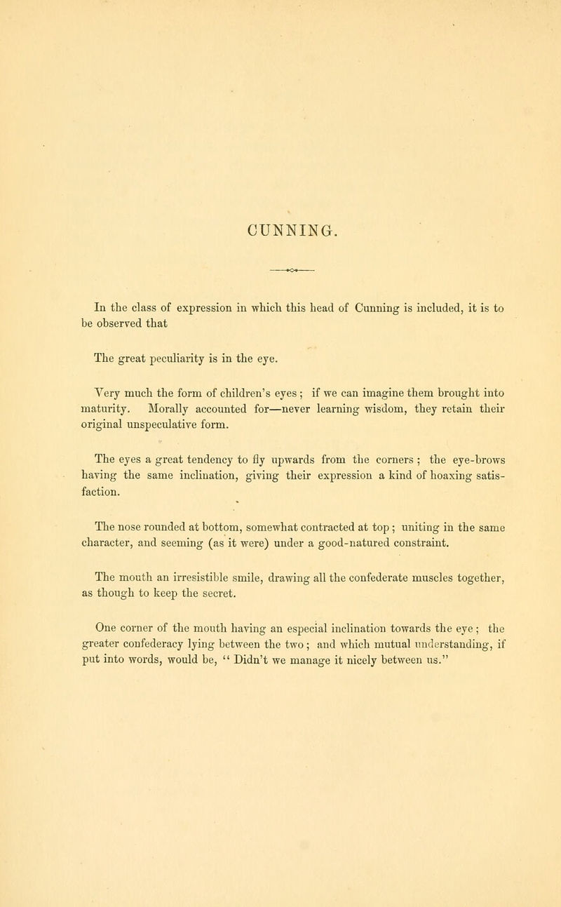 In the class of expression in which this head of Cunning is included, it is to be observed that The great peculiarity is in the eye. Very much the form of children's eyes ; if we can imagine them brought into maturity. Morally accounted for—never learning wisdom, they retain their original unspeculative form. The eyes a great tendency to fly upwards from the corners ; the eye-brows having the same inclination, giving their expression a kind of hoaxing satis- faction. The nose rounded at bottom, somewhat contracted at top ; uniting in the same character, and seeming (as it were) under a good-natured constraint. The mouth an irresistible smile, drawing all the confederate muscles together, as though to keep the secret. One corner of the mouth having an especial inclination towards the eye; the greater confederacy lying between the two; and which mutual understanding, if put into words, would be,  Didn't we manage it nicely between us.