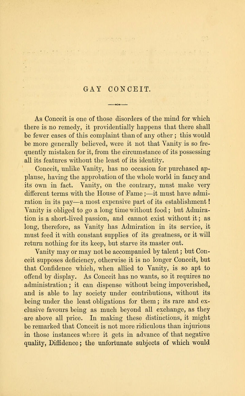 As Conceit is one of those disorders of the mind for which there is no remedy, it providentially happens that there shall be fewer cases of this complaint than of any other ; this would be more generally believed, were it not that Vanity is so fre- quently mistaken for it, from the circumstance of its possessing all its features without the least of its identity. Conceit, unlike Vanity, has no occasion for purchased ap- plause, having the approbation of the whole world in fancy and its Own in fact. Vanity, on the contrary, must make very different terms with the House of Fame ;—it must have admi- ration in its pay—a most expensive part of its establishment! Vanity is obliged to go a long time without food; but Admira- tion is a short-lived passion, and cannot exist without it; as long, therefore, as Vanity has Admiration in its service, it must feed it with constant supplies of its greatness, or it will return nothing for its keep, but starve its master out. Vanity may or may not be accompanied by talent; but Con- ceit supposes deficiency, otherwise it is no longer Conceit, but that Confidence which, when allied to Vanity, is so apt to offend by display. As Conceit has no wants, so it requires no administration; it can dispense without being impoverished, and is able to lay society under contributions, without its being under the least obligations for them; its rare and ex- clusive favours being as much beyond all exchange, as they are above all price. In making these distinctions, it might be remarked that Conceit is not more ridiculous than injurious in those instances where it gets in advance of that negative quality, Diffidence; the unfortunate subjects of which would
