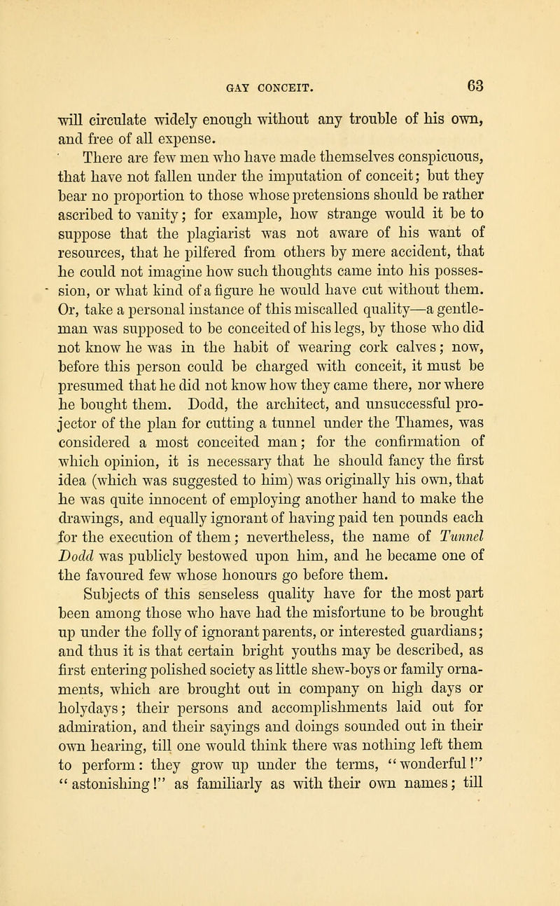 will circulate widely enough without any trouble of his own, and free of all expense. There are few men who have made themselves conspicuous, that have not fallen under the imputation of conceit; but they bear no proportion to those whose pretensions should be rather ascribed to vanity; for example, how strange would it be to suppose that the plagiarist was not aware of his want of resources, that he pilfered from others by mere accident, that he could not imagine how such thoughts came into his posses- sion, or what kind of a figure he would have cut without them. Or, take a personal instance of this miscalled quality—a gentle- man was supposed to be conceited of his legs, by those who did not know he was in the habit of wearing cork calves; now, before this person could be charged with conceit, it must be presumed that he did not know how they came there, nor where tie bought them. Dodd, the architect, and unsuccessful pro- jector of the plan for cutting a tunnel under the Thames, was considered a most conceited man; for the confirmation of which opinion, it is necessary that he should fancy the first idea (which was suggested to him) was originally his own, that he was quite innocent of employing another hand to make the drawings, and equally ignorant of having paid ten pounds each for the execution of them; nevertheless, the name of Tunnel Dodd was publicly bestowed upon him, and he became one of the favoured few whose honours go before them. Subjects of this senseless quality have for the most part been among those who have had the misfortune to be brought up under the folly of ignorant parents, or interested guardians; and thus it is that certain bright youths may be described, as first entering polished society as little shew-boys or family orna- ments, which are brought out in company on high days or holydays; their persons and accomplishments laid out for admiration, and their sayings and doings sounded out in their own hearing, till one would think there was nothing left them to perform: they grow up under the terms, wonderful! astonishing! as familiarly as with their own names; till