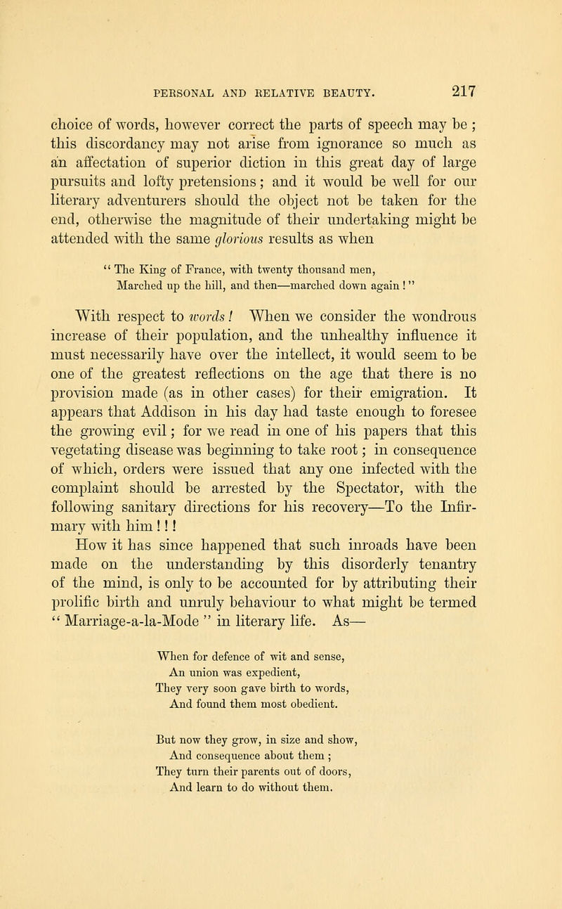 choice of words, however correct the parts of speech may be ; this discordancy may not arise from ignorance so much as an affectation of superior diction in this great day of large pursuits and lofty pretensions; and it would be well for our literary adventurers should the object not be taken for the end, otherwise the magnitude of their undertaking might be attended with the same glorious results as when  The King of France, with twenty thousand naen, Marched up the hill, and then—marched down again !  With respect to ioorcls! When we consider the wondrous increase of their population, and the unhealthy influence it must necessarily have over the intellect, it would seem to be one of the greatest reflections on the age that there is no provision made (as in other cases) for their emigration. It appears that Addison in his day had taste enough to foresee the growing evil; for we read in one of his papers that this vegetating disease was beginning to take root; in consequence of which, orders were issued that any one infected with the complaint should be arrested by the Spectator, with the following sanitary directions for his recovery—To the Infir- mary with him !!! How it has since happened that such inroads have been made on the understanding by this disorderly tenantry of the mind, is only to be accounted for by attributing their prolific birth and unruly behaviour to what might be termed  Marriage-a-la-Mode  in literary life. As— When for defence of wit and sense, An union was expedient, They very soon gave birth to words, And found them most obedient. But now they grow, in size and show. And consequence about them ; They turn their parents out of doors, And learn to do without them.