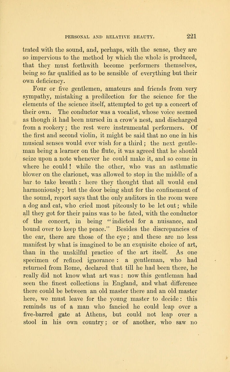 trated with the sound, and, perhaps, with the sense, they are so impervious to the method by which the whole is produced, that they must forthwith become performers themselves, being so far qualified as to be sensible of everything but their own deficiency. Four or five gentlemen, amateurs and friends from very sympathy, mistaking a predilection for the science for the elements of the science itself, attempted to get up a concert of their own. The conductor was a vocalist, whose voice seemed as though it had been nursed in a crow's nest, and discharged from a rookery; the rest were instrumental performers. Of the first and second violin, it might be said that no one in his musical senses would ever wish for a third ; the next gentle- man being a learner on the flute, it was agreed that he should seize upon a note whenever he could make it, and so come in where he could! while the other, who was an asthmatic blower on the clarionet, was allowed to stop in the middle of a bar to take breath : here they thought that all would end harmoniously; but the door being shut for the confinement of the sound, report says that the only auditors in the room were a dog and cat, who cried most piteously to be let out; while all they got for their pains was to be fated, with the conductor of the concert, in being indicted for a nuisance, and bound over to keep the peace. Besides the discrepancies of the ear, there are those of the eye ; and these are no less manifest by what is imagined to be an exquisite choice of art, than in the unskilful practice of the art itself. As one specimen of refined ignorance : a gentleman, who had returned from Eome, declared that till he had been there, he really did not know what art was : now this gentleman had seen the finest collections in England, and what difference there could be between an old master there and an old master here, we must leave for the young master to decide: this reminds us of a man who fancied he could leap over a five-barred gate at Athens, but could not leap over a stool in his own country; or of another, who saw no