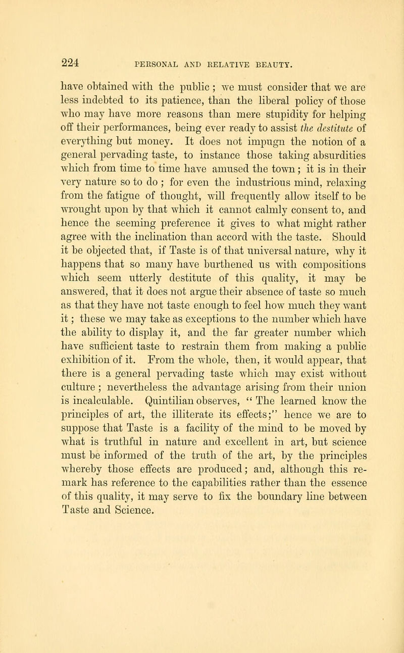 have obtained with the puhHc ; we must consider that we are less indebted to its patience, than the Hberal poHcy of those who may have more reasons than mere stupidity for helping off their performances, being ever ready to assist the destitute of everything but money. It does not impugn the notion of a general pervading taste, to instance those taking absurdities which from time to time have amused the town; it is in their very nature so to do ; for even the industrious mind, relaxing from the fatigue of thought, will frequently allow itself to be wrought upon by that which it cannot calmly consent to, and hence the seeming preference it gives to what might rather agree with the inclination than accord with the taste. Should it be objected that, if Taste is of that universal nature, why it happens that so many have burthened us with compositions which seem utterly destitute of this quality, it may be answered, that it does not argue their absence of taste so much as that they have not taste enough to feel how much they want it; these we may take as exceptions to the number which have the ability to display it, and the far greater number which have sufficient taste to restrain them from making a public exhibition of it. From the whole, then, it would appear, that there is a general pervading taste which may exist without culture ; nevertheless the advantage arising from their union is incalculable. Quintilian observes, The learned know the principles of art, the illiterate its effects; hence we are to suppose that Taste is a facility of the mind to be moved by what is truthful in nature and excellent in art, but science must be informed of the truth of the art, by the principles whereby those effects are produced; and, although this re- mark has reference to the capabilities rather than the essence of this quality, it may serve to fix the boundary line between Taste and Science.