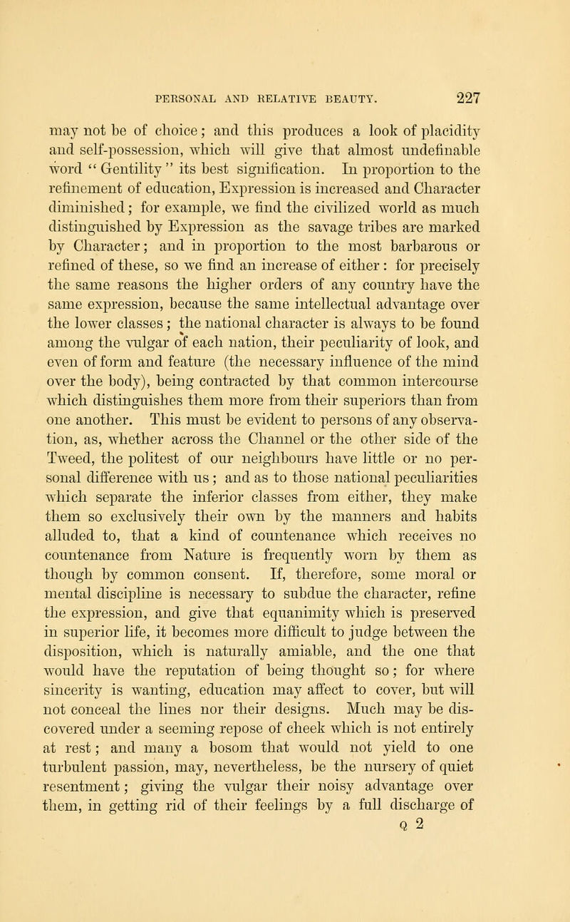 may not be of choice; and this produces a look of placidit}^ and self-possession, which will give that almost nndefinable word  Gentility  its best signification. In proportion to the refinement of education, Expression is increased and Character diminished; for example, we find the civilized world as much distinguished by Expression as the savage tribes are marked by Character; and in proportion to the most barbarous or refined of these, so we find an increase of either : for precisely the same reasons the higher orders of any country have the same expression, because the same intellectual advantage over the lower classes; the national character is always to be found among the vulgar of each nation, their peculiarity of look, and even of form and feature (the necessary influence of the mind over the body), being contracted by that common intercourse which distinguishes them more from their superiors than from one another. This must be evident to persons of any observa- tion, as, whether across the Channel or the other side of the Tweed, the politest of our neighbours have little or no per- sonal difference with us; and as to those national peculiarities which separate the inferior classes from either, they make them so exclusively their own by the manners and habits alluded to, that a kind of countenance which receives no countenance from Nature is frequently worn by them as though by common consent. If, therefore, some moral or mental discipline is necessary to subdue the character, refine the expression, and give that equanimity which is preserved in superior life, it becomes more difficult to judge between the disposition, which is naturally amiable, and the one that would have the reputation of being thought so; for where sincerity is wanting, education may affect to cover, but will not conceal the lines nor their designs. Much may be dis- covered under a seeming repose of cheek which is not entirely at rest; and many a bosom that would not yield to one turbulent passion, may, nevertheless, be the nursery of quiet resentment; giving the vulgar their noisy advantage over them, in getting rid of their feelings by a full discharge of 0, 2