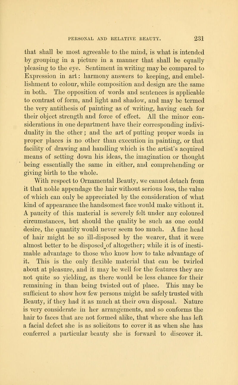 that shall be most agreeable to the mind, is what is intended by grouping in a pictm-e in a manner that shall be equally pleasing to the eye. Sentiment in writing may be compared to Expression in art: harmony answers to keeping, and embel- lishment to colour, while composition and design are the same in both. The opposition of words and sentences is applicable to contrast of form, and light and shadow, and may be termed the very antithesis of painting as of writing, having each for their object strength and force of effect. All the minor con- siderations in one department have their corresponding indivi- duality in the other; and the art of putting proper words in proper places is no other than execution in painting, or that facility of drawing and handling which is the artist's acquired means of setting down his ideas, the imagination or thought being essentially the same in either, and comprehending or giving birth to the whole. With respect to Ornamental Beauty, we cannot detach from it that noble appendage the hair without serious loss, the value of which can only be appreciated by the consideration of what kind of appearance the handsomest face would make without it. A paucity of this material is severely felt under any coloured circumstances, but should the quality be such as one could desire, the quantity would never seem too much. A fine head of hair might be so ill-disposed by the wearer, that it were almost better to be disposed^^^of altogether; while it is of inesti- mable advantage to those who know how to take advantage of it. This is the only flexible material that can be twirled about at pleasure, and it may be well for the features they are not quite so yielding, as there would be less chance for their remaining in than being twisted out of place. This may be sufficient to show how few persons might be safely trusted with Beauty, if they had it as much at their own disposal. Nature is very considerate in her arrangements, and so conforms the hair to faces that are not formed alike, that where she has left a facial defect she is as solicitous to cover it as when she has conferred a particular beauty she is forward to discover it.