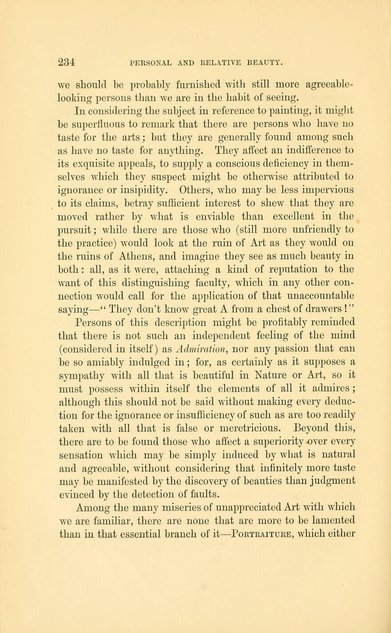 we should be probably furnislied with still more agreeable- looking persons than we are in the habit of seeing. In considering the subject in reference to painting, it might be superfluous to remark that there are persons who have no taste for the arts; but they are generally found among such as have no taste for anything. They affect an indifference to its exquisite appeals, to supply a conscious deficiency in them- selves which they suspect might be otherwise attributed to ignorance or insipidity. Others, who may be less impervious to its claims, betray sufficient interest to shew that they are moved rather by what is enviable than excellent in the pursuit; while there are those who (still more unfriendly to the practice) would look at the ruin of Art as they would on the ruins of Athens, and imagine they see as much beauty in both: all, as it were, attaching a kind of reputation to the want of this distinguishing faculty, which in any other con- nection would call for the application of that unaccountable saying— They don't know great A from a chest of drawers ! Persons of this description might be profitably reminded that there is not such an independent feeling of the mind (considered in itself) as Admiration, nor any passion that can be so amiably indulged in; for, as certainly as it supposes a sympathy with all that is beautiful in Nature or Art, so it must possess within itself the elements of all it admires; although this should not be said without making every deduc- tion for the ignorance or insufficiency of such as are too readily taken with all that is false or meretricious. Beyond this, there are to be found those who affect a superiority -over every sensation which may be simply induced by what is natural and agreeable, without considering that infinitely more taste may be manifested by the discovery of beauties than judgment evinced by the detection of faults. Among the many miseries of unappreciated Art with which we are familiar, there are none that are more to be lamented than in that essential branch of it—Portraiture, which either