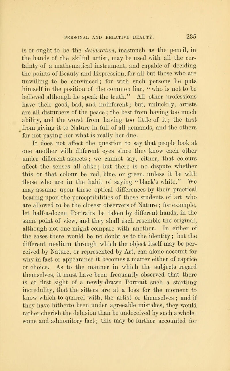 is or ought to be the desideratum, inasmuch as the pencil, in the hands of the skilful artist, may be used with all the cer- tainty of a mathematical instrument, and capable of deciding the points of Beauty and Expression, for all but those who are umvilling to be convinced; for with such persons he puts himself in the position of the common liar,  who is not to be believed although he speak the truth. All other professions have their good, bad, and indifferent; but, unluckily, artists are all disturbers of the peace; the best from having too much ability, and the worst from having too little of it; the first from giving it to Nature in full of all demands, and the others for not paying her what is really her due. It does not affect the question to say that people look at one another with different eyes since they know each other under different aspects; we cannot say, either, that colours affect the senses all alike; but there is no dispute whether this or that colour be red, blue, or green, unless it be with those who are in the habit of saying black's white. We may assume upon these optical differences by their practical bearing upon the perceptibilities of those students of art who are allowed to be the closest observers of Nature ; for example, let half-a-dozen Portraits be taken by different hands, in the same point of view, and they shall each resemble the original, although not one might compare with another. In either of the cases there would be no doubt as to the identity; but the different medium through which the object itself may be per- ceived by Nature, or represented by Ai't, can alone account for why in fact or appearance it becomes a matter either of caprice or choice. As to the manner in which the subjects regard themselves, it must have been frequently observed that there is at first sight of a newly-drawn Portrait such a startling incredulity, that the sitters are at a loss for the moment to know which to quarrel with, the artist or themselves ; and if they have hitherto been under agreeable mistakes, they would rather cherish the delusion than be undeceived by such a whole- some and admonitory fact; this may be further accounted for