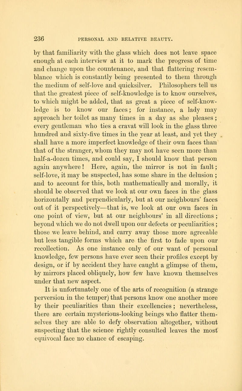 by that familiarity with the glass which does not leave space enough at each interview at it to mark the progress of time and change upon the countenance, and that flattering resem- blance which is constantly being presented to them through the medium of self-love and quicksilver. Philosophers tell us that the greatest piece of self-knowledge is to know ourselves, to which might be added, that as great a piece of self-know- ledge is to know our faces; for instance, a lady may approach her toilet as many times in a day as she pleases; every gentleman who ties a cravat will look in the glass three hundred and sixty-five times in the year at least, and yet they shall have a more imperfect knowledge of their own faces than that of the stranger, whom they may not have seen more than half-a-dozen times, and could say, I should know that person again anywhere! Here, again, the mirror is not in fault; self-love, it may be suspected, has some share in the delusion ; and to account for this, both mathematically and morally, it should be observed that we look at our own faces in the glass horizontally and perpendicularly, but at our neighbours' faces out of it perspectively—that is, we look at our own faces in one point of view, but at our neighbours' in all directions; beyond which we do not dwell upon our defects or peculiarities; those we leave behind, and carry away those more agreeable but less tangible forms which are the first to fade upon our recollection. As one instance only of our want of personal knowledge, few persons have ever seen their profiles except by design, or if by accident they have caught a glimpse of them, by mirrors placed obliquely, how few have known themselves under that new aspect. It is unfortunately one of the arts of recognition (a strange perversion in the temper) that persons know one another more by their peculiarities than their excellencies; nevertheless, there are certain mysterious-looking beings who flatter them- selves they are able to defy observation altogether, without suspecting that the science rightly consulted leaves the most equivocal face no chance of escaping.